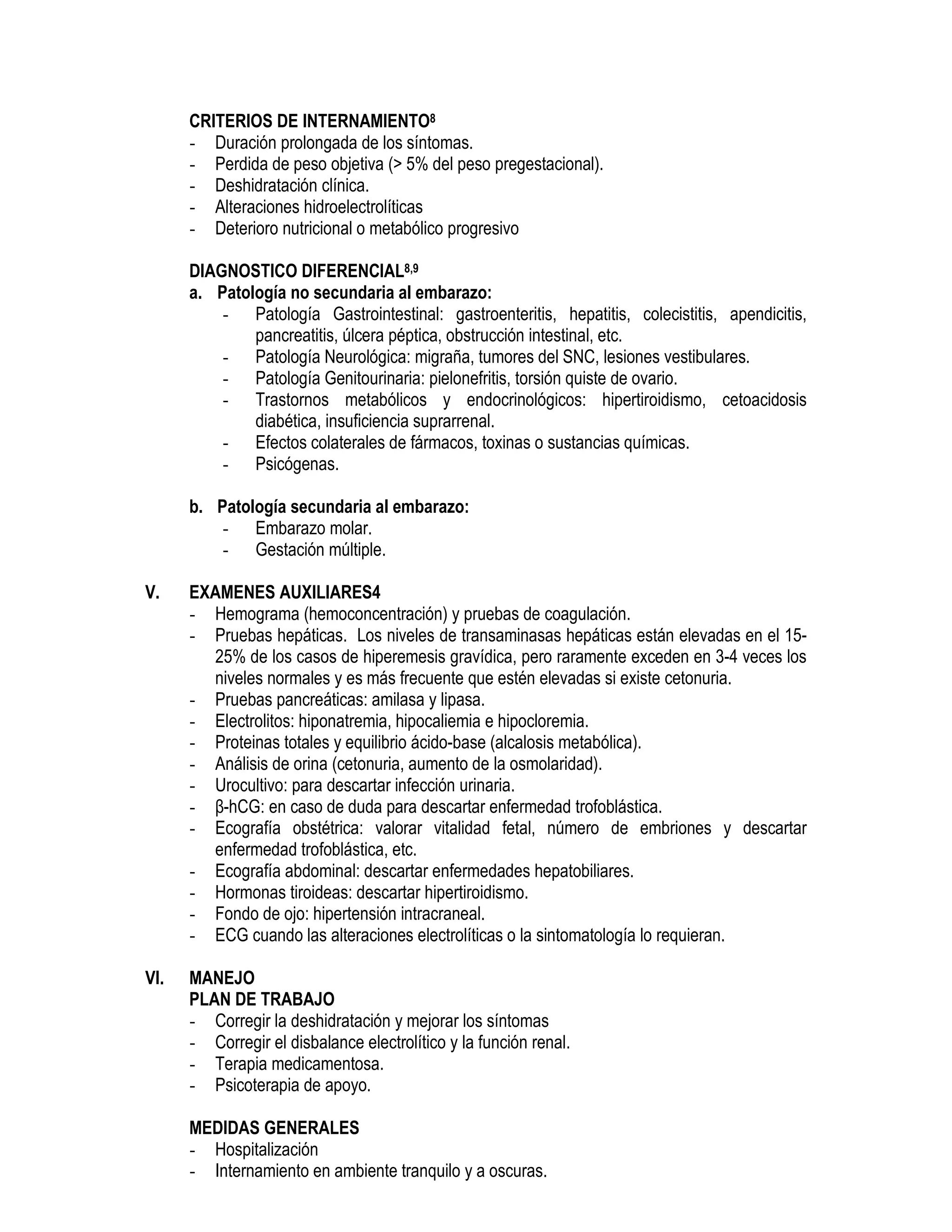 CRITERIOS DE INTERNAMIENTO8
- Duración prolongada de los síntomas.
- Perdida de peso objetiva (> 5% del peso pregestacional).
- Deshidratación clínica.
- Alteraciones hidroelectrolíticas
- Deterioro nutricional o metabólico progresivo
DIAGNOSTICO DIFERENCIAL8,9
a. Patología no secundaria al embarazo:
- Patología Gastrointestinal: gastroenteritis, hepatitis, colecistitis, apendicitis,
pancreatitis, úlcera péptica, obstrucción intestinal, etc.
- Patología Neurológica: migraña, tumores del SNC, lesiones vestibulares.
- Patología Genitourinaria: pielonefritis, torsión quiste de ovario.
- Trastornos metabólicos y endocrinológicos: hipertiroidismo, cetoacidosis
diabética, insuficiencia suprarrenal.
- Efectos colaterales de fármacos, toxinas o sustancias químicas.
- Psicógenas.
b. Patología secundaria al embarazo:
- Embarazo molar.
- Gestación múltiple.
V. EXAMENES AUXILIARES4
- Hemograma (hemoconcentración) y pruebas de coagulación.
- Pruebas hepáticas. Los niveles de transaminasas hepáticas están elevadas en el 15-
25% de los casos de hiperemesis gravídica, pero raramente exceden en 3-4 veces los
niveles normales y es más frecuente que estén elevadas si existe cetonuria.
- Pruebas pancreáticas: amilasa y lipasa.
- Electrolitos: hiponatremia, hipocaliemia e hipocloremia.
- Proteinas totales y equilibrio ácido-base (alcalosis metabólica).
- Análisis de orina (cetonuria, aumento de la osmolaridad).
- Urocultivo: para descartar infección urinaria.
- β-hCG: en caso de duda para descartar enfermedad trofoblástica.
- Ecografía obstétrica: valorar vitalidad fetal, número de embriones y descartar
enfermedad trofoblástica, etc.
- Ecografía abdominal: descartar enfermedades hepatobiliares.
- Hormonas tiroideas: descartar hipertiroidismo.
- Fondo de ojo: hipertensión intracraneal.
- ECG cuando las alteraciones electrolíticas o la sintomatología lo requieran.
VI. MANEJO
PLAN DE TRABAJO
- Corregir la deshidratación y mejorar los síntomas
- Corregir el disbalance electrolítico y la función renal.
- Terapia medicamentosa.
- Psicoterapia de apoyo.
MEDIDAS GENERALES
- Hospitalización
- Internamiento en ambiente tranquilo y a oscuras.
 