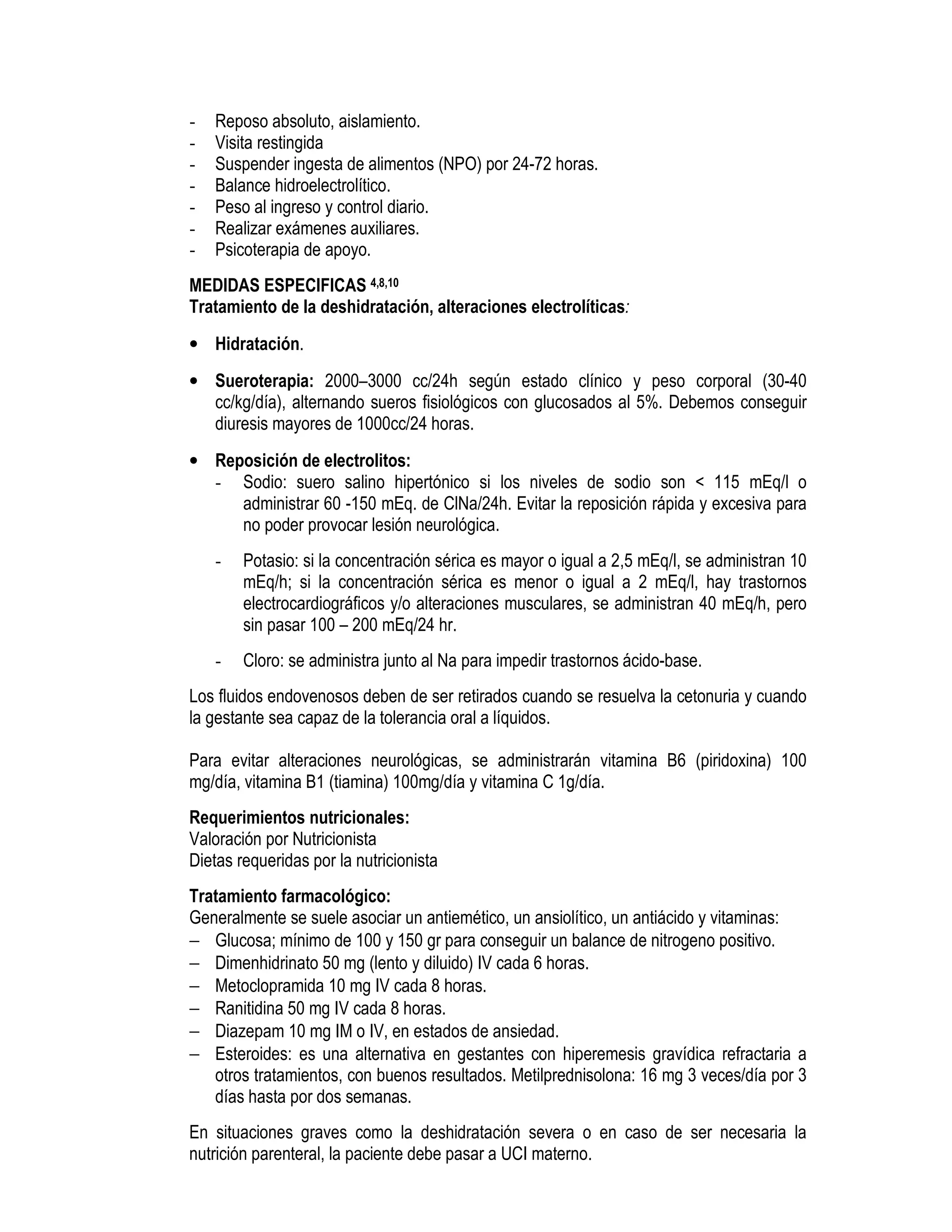- Reposo absoluto, aislamiento.
- Visita restingida
- Suspender ingesta de alimentos (NPO) por 24-72 horas.
- Balance hidroelectrolítico.
- Peso al ingreso y control diario.
- Realizar exámenes auxiliares.
- Psicoterapia de apoyo.
MEDIDAS ESPECIFICAS 4,8,10
Tratamiento de la deshidratación, alteraciones electrolíticas:
• Hidratación.
• Sueroterapia: 2000–3000 cc/24h según estado clínico y peso corporal (30-40
cc/kg/día), alternando sueros fisiológicos con glucosados al 5%. Debemos conseguir
diuresis mayores de 1000cc/24 horas.
• Reposición de electrolitos:
- Sodio: suero salino hipertónico si los niveles de sodio son < 115 mEq/l o
administrar 60 -150 mEq. de ClNa/24h. Evitar la reposición rápida y excesiva para
no poder provocar lesión neurológica.
- Potasio: si la concentración sérica es mayor o igual a 2,5 mEq/l, se administran 10
mEq/h; si la concentración sérica es menor o igual a 2 mEq/l, hay trastornos
electrocardiográficos y/o alteraciones musculares, se administran 40 mEq/h, pero
sin pasar 100 – 200 mEq/24 hr.
- Cloro: se administra junto al Na para impedir trastornos ácido-base.
Los fluidos endovenosos deben de ser retirados cuando se resuelva la cetonuria y cuando
la gestante sea capaz de la tolerancia oral a líquidos.
Para evitar alteraciones neurológicas, se administrarán vitamina B6 (piridoxina) 100
mg/día, vitamina B1 (tiamina) 100mg/día y vitamina C 1g/día.
Requerimientos nutricionales:
Valoración por Nutricionista
Dietas requeridas por la nutricionista
Tratamiento farmacológico:
Generalmente se suele asociar un antiemético, un ansiolítico, un antiácido y vitaminas:
− Glucosa; mínimo de 100 y 150 gr para conseguir un balance de nitrogeno positivo.
− Dimenhidrinato 50 mg (lento y diluido) IV cada 6 horas.
− Metoclopramida 10 mg IV cada 8 horas.
− Ranitidina 50 mg IV cada 8 horas.
− Diazepam 10 mg IM o IV, en estados de ansiedad.
− Esteroides: es una alternativa en gestantes con hiperemesis gravídica refractaria a
otros tratamientos, con buenos resultados. Metilprednisolona: 16 mg 3 veces/día por 3
días hasta por dos semanas.
En situaciones graves como la deshidratación severa o en caso de ser necesaria la
nutrición parenteral, la paciente debe pasar a UCI materno.
 