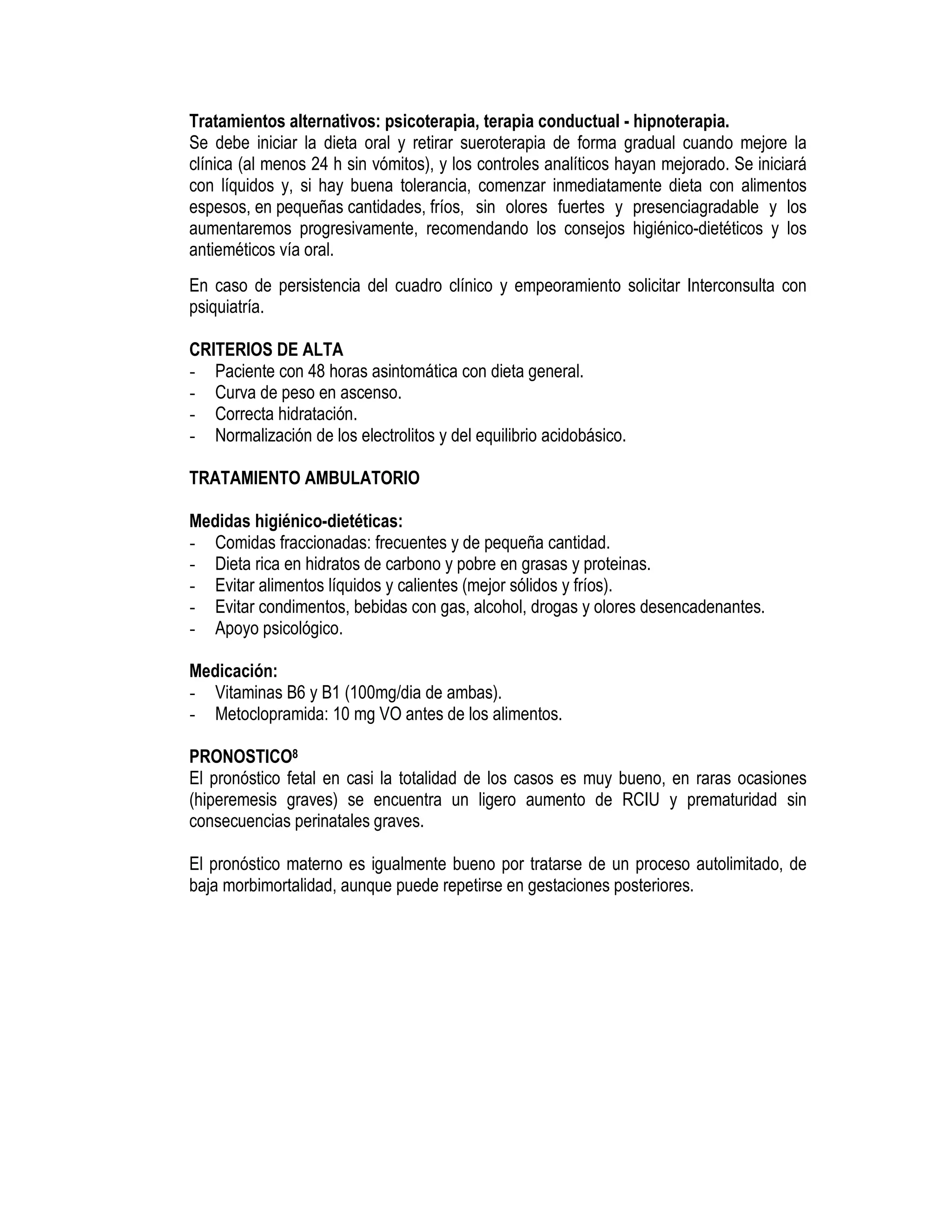 Tratamientos alternativos: psicoterapia, terapia conductual - hipnoterapia.
Se debe iniciar la dieta oral y retirar sueroterapia de forma gradual cuando mejore la
clínica (al menos 24 h sin vómitos), y los controles analíticos hayan mejorado. Se iniciará
con líquidos y, si hay buena tolerancia, comenzar inmediatamente dieta con alimentos
espesos, en pequeñas cantidades, fríos, sin olores fuertes y presenciagradable y los
aumentaremos progresivamente, recomendando los consejos higiénico-dietéticos y los
antieméticos vía oral.
En caso de persistencia del cuadro clínico y empeoramiento solicitar Interconsulta con
psiquiatría.
CRITERIOS DE ALTA
- Paciente con 48 horas asintomática con dieta general.
- Curva de peso en ascenso.
- Correcta hidratación.
- Normalización de los electrolitos y del equilibrio acidobásico.
TRATAMIENTO AMBULATORIO
Medidas higiénico-dietéticas:
- Comidas fraccionadas: frecuentes y de pequeña cantidad.
- Dieta rica en hidratos de carbono y pobre en grasas y proteinas.
- Evitar alimentos líquidos y calientes (mejor sólidos y fríos).
- Evitar condimentos, bebidas con gas, alcohol, drogas y olores desencadenantes.
- Apoyo psicológico.
Medicación:
- Vitaminas B6 y B1 (100mg/dia de ambas).
- Metoclopramida: 10 mg VO antes de los alimentos.
PRONOSTICO8
El pronóstico fetal en casi la totalidad de los casos es muy bueno, en raras ocasiones
(hiperemesis graves) se encuentra un ligero aumento de RCIU y prematuridad sin
consecuencias perinatales graves.
El pronóstico materno es igualmente bueno por tratarse de un proceso autolimitado, de
baja morbimortalidad, aunque puede repetirse en gestaciones posteriores.
 