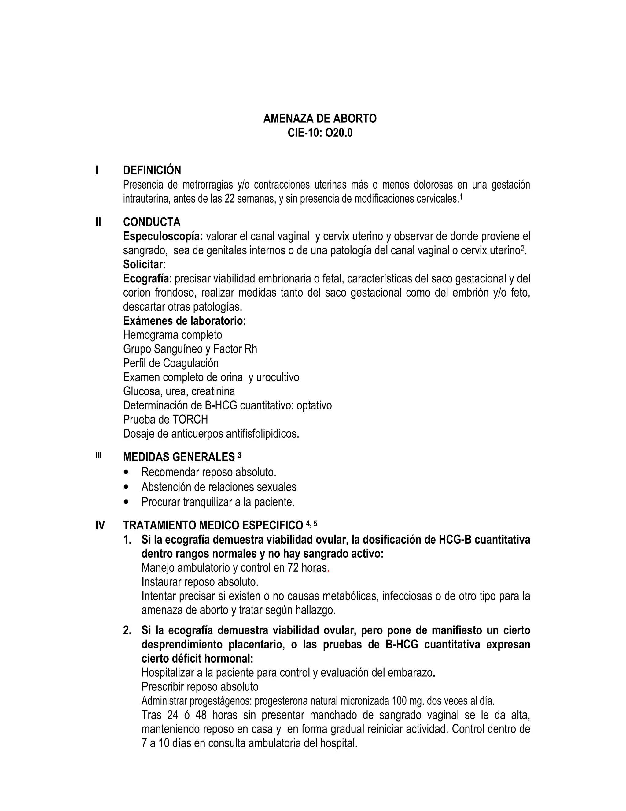 AMENAZA DE ABORTO
CIE-10: O20.0
I DEFINICIÓN
Presencia de metrorragias y/o contracciones uterinas más o menos dolorosas en una gestación
intrauterina, antes de las 22 semanas, y sin presencia de modificaciones cervicales.1
II CONDUCTA
Especuloscopía: valorar el canal vaginal y cervix uterino y observar de donde proviene el
sangrado, sea de genitales internos o de una patología del canal vaginal o cervix uterino2.
Solicitar:
Ecografía: precisar viabilidad embrionaria o fetal, características del saco gestacional y del
corion frondoso, realizar medidas tanto del saco gestacional como del embrión y/o feto,
descartar otras patologías.
Exámenes de laboratorio:
Hemograma completo
Grupo Sanguíneo y Factor Rh
Perfil de Coagulación
Examen completo de orina y urocultivo
Glucosa, urea, creatinina
Determinación de B-HCG cuantitativo: optativo
Prueba de TORCH
Dosaje de anticuerpos antifisfolipidicos.
III MEDIDAS GENERALES 3
• Recomendar reposo absoluto.
• Abstención de relaciones sexuales
• Procurar tranquilizar a la paciente.
IV TRATAMIENTO MEDICO ESPECIFICO 4, 5
1. Si la ecografía demuestra viabilidad ovular, la dosificación de HCG-B cuantitativa
dentro rangos normales y no hay sangrado activo:
Manejo ambulatorio y control en 72 horas.
Instaurar reposo absoluto.
Intentar precisar si existen o no causas metabólicas, infecciosas o de otro tipo para la
amenaza de aborto y tratar según hallazgo.
2. Si la ecografía demuestra viabilidad ovular, pero pone de manifiesto un cierto
desprendimiento placentario, o las pruebas de B-HCG cuantitativa expresan
cierto déficit hormonal:
Hospitalizar a la paciente para control y evaluación del embarazo.
Prescribir reposo absoluto
Administrar progestágenos: progesterona natural micronizada 100 mg. dos veces al día.
Tras 24 ó 48 horas sin presentar manchado de sangrado vaginal se le da alta,
manteniendo reposo en casa y en forma gradual reiniciar actividad. Control dentro de
7 a 10 días en consulta ambulatoria del hospital.
 