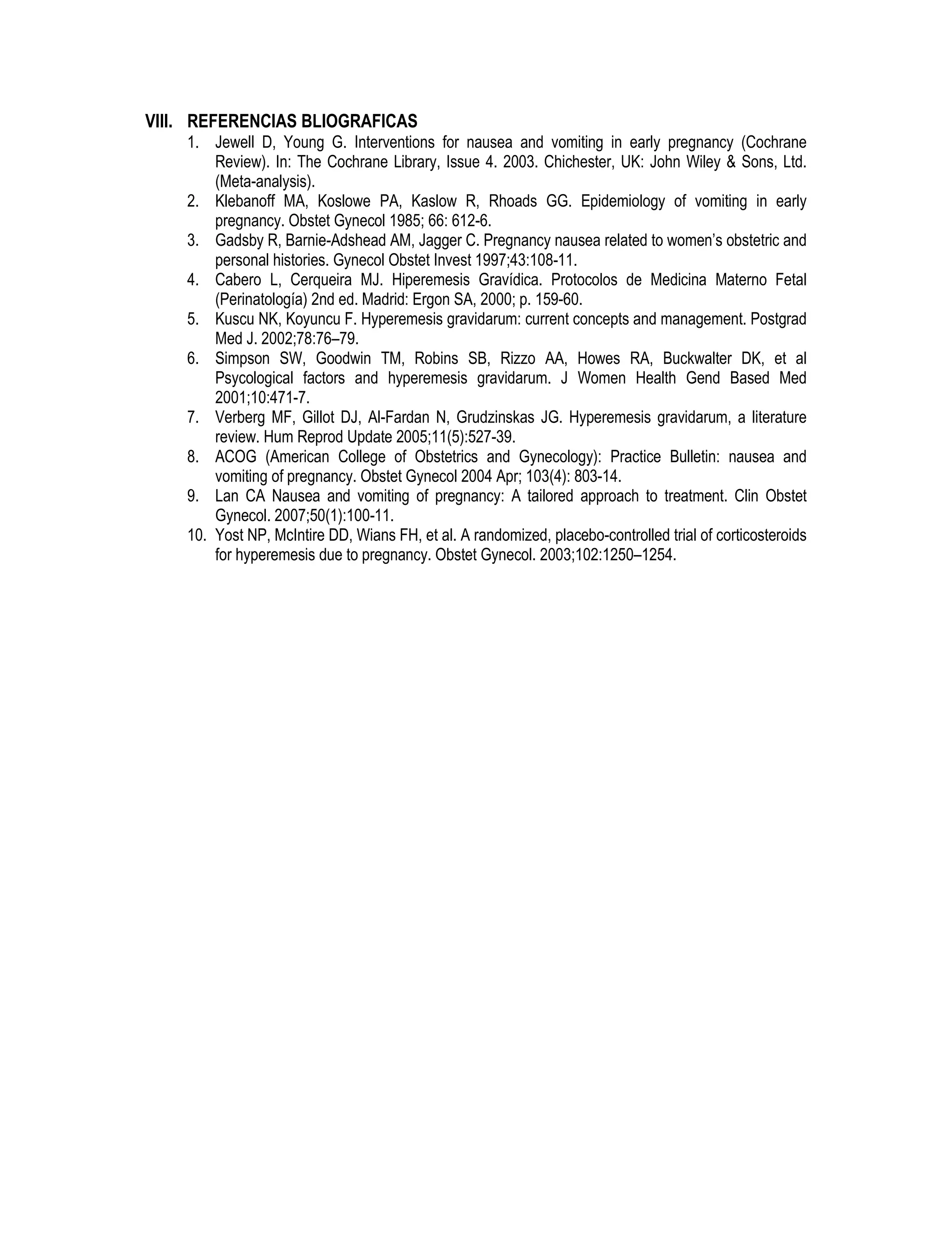 VIII. REFERENCIAS BLIOGRAFICAS
1. Jewell D, Young G. Interventions for nausea and vomiting in early pregnancy (Cochrane
Review). In: The Cochrane Library, Issue 4. 2003. Chichester, UK: John Wiley & Sons, Ltd.
(Meta-analysis).
2. Klebanoff MA, Koslowe PA, Kaslow R, Rhoads GG. Epidemiology of vomiting in early
pregnancy. Obstet Gynecol 1985; 66: 612-6.
3. Gadsby R, Barnie-Adshead AM, Jagger C. Pregnancy nausea related to women’s obstetric and
personal histories. Gynecol Obstet Invest 1997;43:108-11.
4. Cabero L, Cerqueira MJ. Hiperemesis Gravídica. Protocolos de Medicina Materno Fetal
(Perinatología) 2nd ed. Madrid: Ergon SA, 2000; p. 159-60.
5. Kuscu NK, Koyuncu F. Hyperemesis gravidarum: current concepts and management. Postgrad
Med J. 2002;78:76–79.
6. Simpson SW, Goodwin TM, Robins SB, Rizzo AA, Howes RA, Buckwalter DK, et al
Psycological factors and hyperemesis gravidarum. J Women Health Gend Based Med
2001;10:471-7.
7. Verberg MF, Gillot DJ, Al-Fardan N, Grudzinskas JG. Hyperemesis gravidarum, a literature
review. Hum Reprod Update 2005;11(5):527-39.
8. ACOG (American College of Obstetrics and Gynecology): Practice Bulletin: nausea and
vomiting of pregnancy. Obstet Gynecol 2004 Apr; 103(4): 803-14.
9. Lan CA Nausea and vomiting of pregnancy: A tailored approach to treatment. Clin Obstet
Gynecol. 2007;50(1):100-11.
10. Yost NP, McIntire DD, Wians FH, et al. A randomized, placebo-controlled trial of corticosteroids
for hyperemesis due to pregnancy. Obstet Gynecol. 2003;102:1250–1254.
 