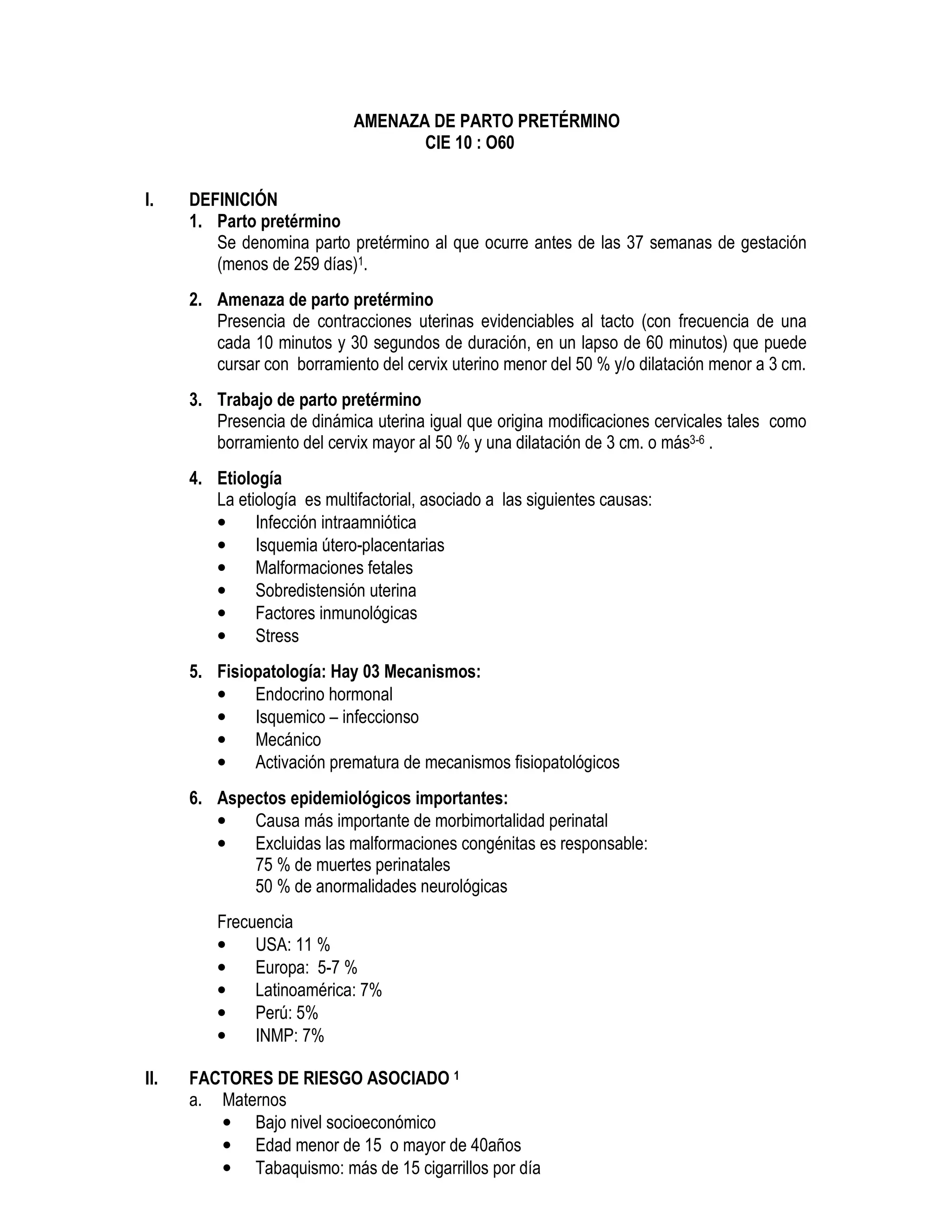AMENAZA DE PARTO PRETÉRMINO
CIE 10 : O60
I. DEFINICIÓN
1. Parto pretérmino
Se denomina parto pretérmino al que ocurre antes de las 37 semanas de gestación
(menos de 259 días)1.
2. Amenaza de parto pretérmino
Presencia de contracciones uterinas evidenciables al tacto (con frecuencia de una
cada 10 minutos y 30 segundos de duración, en un lapso de 60 minutos) que puede
cursar con borramiento del cervix uterino menor del 50 % y/o dilatación menor a 3 cm.
3. Trabajo de parto pretérmino
Presencia de dinámica uterina igual que origina modificaciones cervicales tales como
borramiento del cervix mayor al 50 % y una dilatación de 3 cm. o más3-6 .
4. Etiología
La etiología es multifactorial, asociado a las siguientes causas:
• Infección intraamniótica
• Isquemia útero-placentarias
• Malformaciones fetales
• Sobredistensión uterina
• Factores inmunológicas
• Stress
5. Fisiopatología: Hay 03 Mecanismos:
• Endocrino hormonal
• Isquemico – infeccionso
• Mecánico
• Activación prematura de mecanismos fisiopatológicos
6. Aspectos epidemiológicos importantes:
• Causa más importante de morbimortalidad perinatal
• Excluidas las malformaciones congénitas es responsable:
75 % de muertes perinatales
50 % de anormalidades neurológicas
Frecuencia
• USA: 11 %
• Europa: 5-7 %
• Latinoamérica: 7%
• Perú: 5%
• INMP: 7%
II. FACTORES DE RIESGO ASOCIADO 1
a. Maternos
• Bajo nivel socioeconómico
• Edad menor de 15 o mayor de 40años
• Tabaquismo: más de 15 cigarrillos por día
 