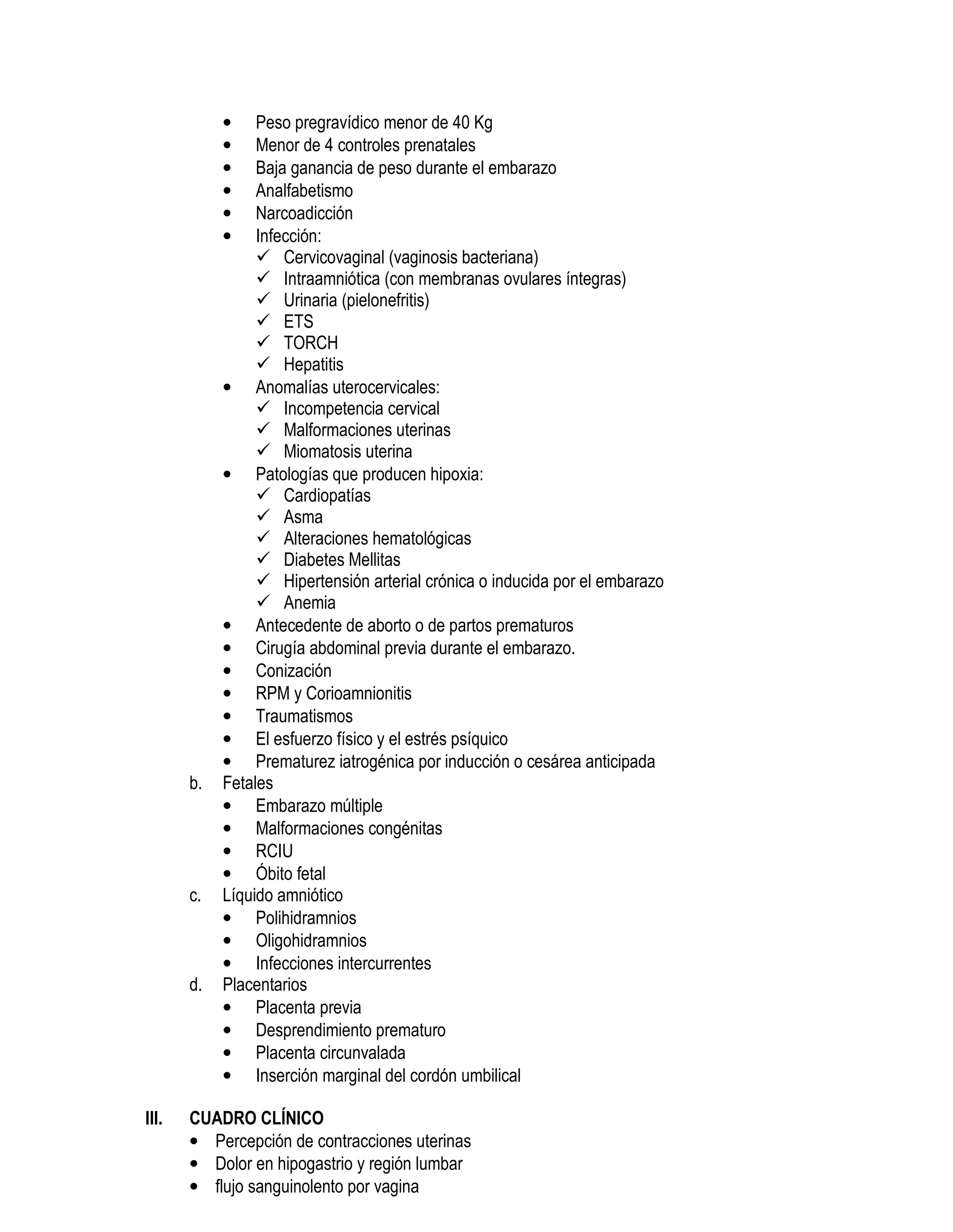 • Peso pregravídico menor de 40 Kg
• Menor de 4 controles prenatales
• Baja ganancia de peso durante el embarazo
• Analfabetismo
• Narcoadicción
• Infección:
Cervicovaginal (vaginosis bacteriana)
Intraamniótica (con membranas ovulares íntegras)
Urinaria (pielonefritis)
ETS
TORCH
Hepatitis
• Anomalías uterocervicales:
Incompetencia cervical
Malformaciones uterinas
Miomatosis uterina
• Patologías que producen hipoxia:
Cardiopatías
Asma
Alteraciones hematológicas
Diabetes Mellitas
Hipertensión arterial crónica o inducida por el embarazo
Anemia
• Antecedente de aborto o de partos prematuros
• Cirugía abdominal previa durante el embarazo.
• Conización
• RPM y Corioamnionitis
• Traumatismos
• El esfuerzo físico y el estrés psíquico
• Prematurez iatrogénica por inducción o cesárea anticipada
b. Fetales
• Embarazo múltiple
• Malformaciones congénitas
• RCIU
• Óbito fetal
c. Líquido amniótico
• Polihidramnios
• Oligohidramnios
• Infecciones intercurrentes
d. Placentarios
• Placenta previa
• Desprendimiento prematuro
• Placenta circunvalada
• Inserción marginal del cordón umbilical
III. CUADRO CLÍNICO
• Percepción de contracciones uterinas
• Dolor en hipogastrio y región lumbar
• flujo sanguinolento por vagina
 