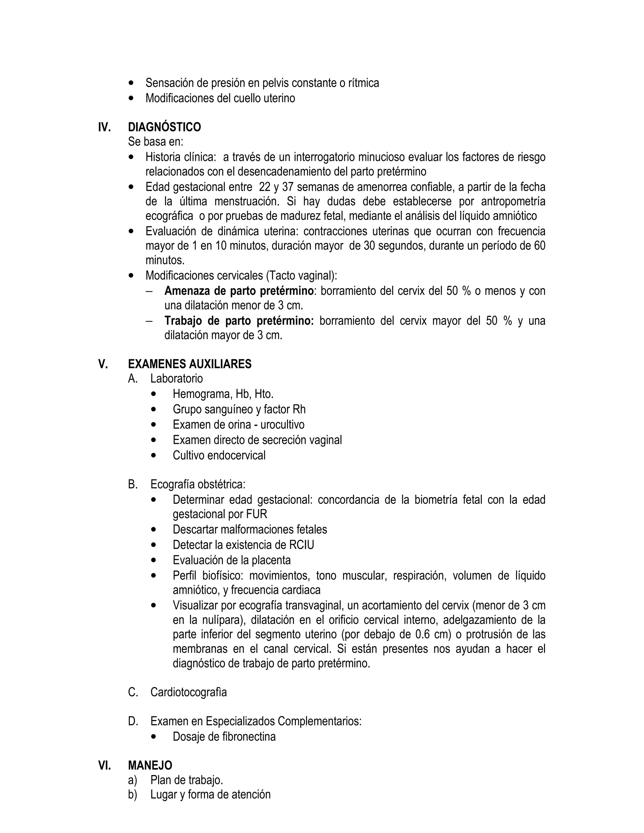 • Sensación de presión en pelvis constante o rítmica
• Modificaciones del cuello uterino
IV. DIAGNÓSTICO
Se basa en:
• Historia clínica: a través de un interrogatorio minucioso evaluar los factores de riesgo
relacionados con el desencadenamiento del parto pretérmino
• Edad gestacional entre 22 y 37 semanas de amenorrea confiable, a partir de la fecha
de la última menstruación. Si hay dudas debe establecerse por antropometría
ecográfica o por pruebas de madurez fetal, mediante el análisis del líquido amniótico
• Evaluación de dinámica uterina: contracciones uterinas que ocurran con frecuencia
mayor de 1 en 10 minutos, duración mayor de 30 segundos, durante un período de 60
minutos.
• Modificaciones cervicales (Tacto vaginal):
− Amenaza de parto pretérmino: borramiento del cervix del 50 % o menos y con
una dilatación menor de 3 cm.
− Trabajo de parto pretérmino: borramiento del cervix mayor del 50 % y una
dilatación mayor de 3 cm.
V. EXAMENES AUXILIARES
A. Laboratorio
• Hemograma, Hb, Hto.
• Grupo sanguíneo y factor Rh
• Examen de orina - urocultivo
• Examen directo de secreción vaginal
• Cultivo endocervical
B. Ecografía obstétrica:
• Determinar edad gestacional: concordancia de la biometría fetal con la edad
gestacional por FUR
• Descartar malformaciones fetales
• Detectar la existencia de RCIU
• Evaluación de la placenta
• Perfil biofísico: movimientos, tono muscular, respiración, volumen de líquido
amniótico, y frecuencia cardiaca
• Visualizar por ecografía transvaginal, un acortamiento del cervix (menor de 3 cm
en la nulípara), dilatación en el orificio cervical interno, adelgazamiento de la
parte inferior del segmento uterino (por debajo de 0.6 cm) o protrusión de las
membranas en el canal cervical. Si están presentes nos ayudan a hacer el
diagnóstico de trabajo de parto pretérmino.
C. Cardiotocografìa
D. Examen en Especializados Complementarios:
• Dosaje de fibronectina
VI. MANEJO
a) Plan de trabajo.
b) Lugar y forma de atención
 