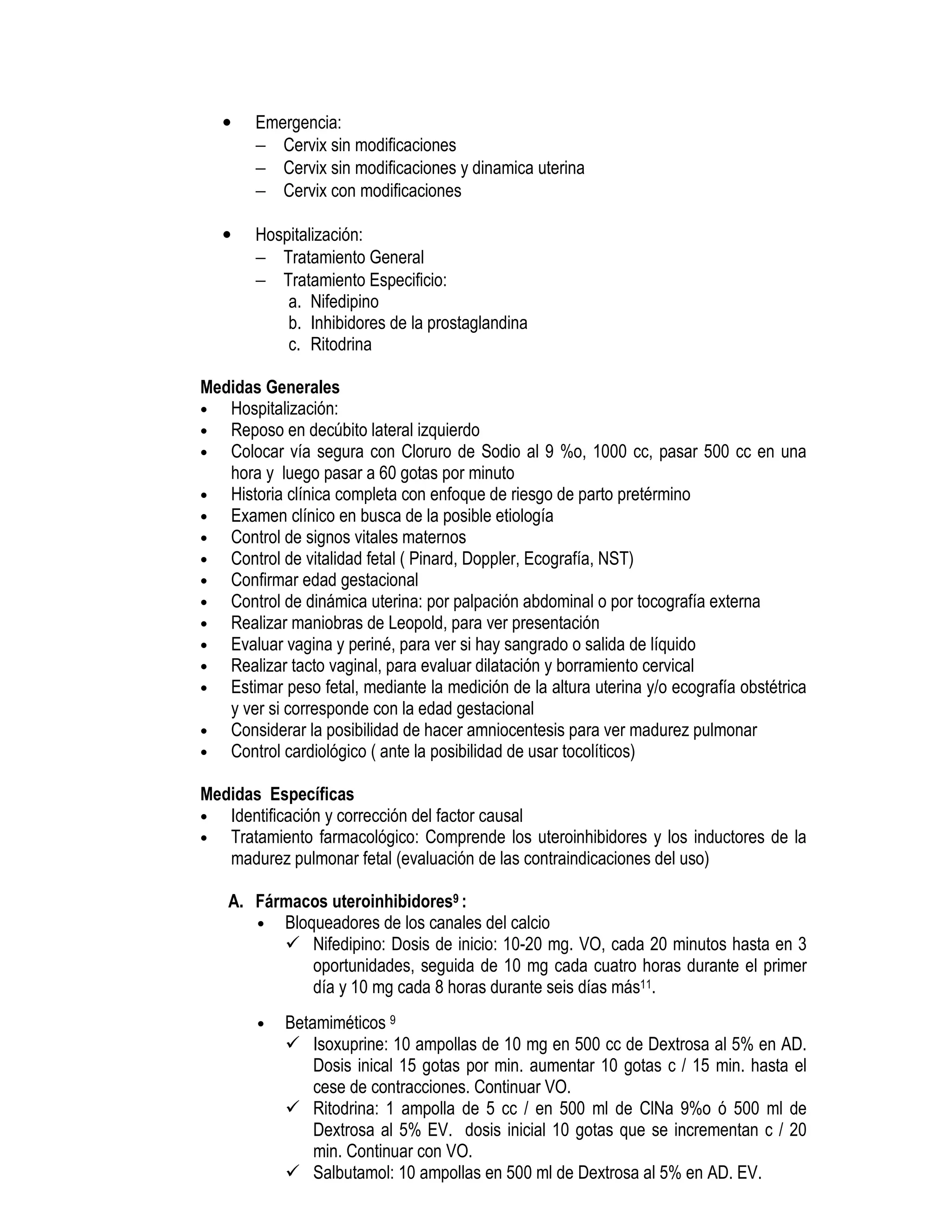 • Emergencia:
− Cervix sin modificaciones
− Cervix sin modificaciones y dinamica uterina
− Cervix con modificaciones
• Hospitalización:
− Tratamiento General
− Tratamiento Especificio:
a. Nifedipino
b. Inhibidores de la prostaglandina
c. Ritodrina
Medidas Generales
• Hospitalización:
• Reposo en decúbito lateral izquierdo
• Colocar vía segura con Cloruro de Sodio al 9 %o, 1000 cc, pasar 500 cc en una
hora y luego pasar a 60 gotas por minuto
• Historia clínica completa con enfoque de riesgo de parto pretérmino
• Examen clínico en busca de la posible etiología
• Control de signos vitales maternos
• Control de vitalidad fetal ( Pinard, Doppler, Ecografía, NST)
• Confirmar edad gestacional
• Control de dinámica uterina: por palpación abdominal o por tocografía externa
• Realizar maniobras de Leopold, para ver presentación
• Evaluar vagina y periné, para ver si hay sangrado o salida de líquido
• Realizar tacto vaginal, para evaluar dilatación y borramiento cervical
• Estimar peso fetal, mediante la medición de la altura uterina y/o ecografía obstétrica
y ver si corresponde con la edad gestacional
• Considerar la posibilidad de hacer amniocentesis para ver madurez pulmonar
• Control cardiológico ( ante la posibilidad de usar tocolíticos)
Medidas Específicas
• Identificación y corrección del factor causal
• Tratamiento farmacológico: Comprende los uteroinhibidores y los inductores de la
madurez pulmonar fetal (evaluación de las contraindicaciones del uso)
A. Fármacos uteroinhibidores9 :
• Bloqueadores de los canales del calcio
Nifedipino: Dosis de inicio: 10-20 mg. VO, cada 20 minutos hasta en 3
oportunidades, seguida de 10 mg cada cuatro horas durante el primer
día y 10 mg cada 8 horas durante seis días más11.
• Betamiméticos 9
Isoxuprine: 10 ampollas de 10 mg en 500 cc de Dextrosa al 5% en AD.
Dosis inical 15 gotas por min. aumentar 10 gotas c / 15 min. hasta el
cese de contracciones. Continuar VO.
Ritodrina: 1 ampolla de 5 cc / en 500 ml de ClNa 9%o ó 500 ml de
Dextrosa al 5% EV. dosis inicial 10 gotas que se incrementan c / 20
min. Continuar con VO.
Salbutamol: 10 ampollas en 500 ml de Dextrosa al 5% en AD. EV.
 