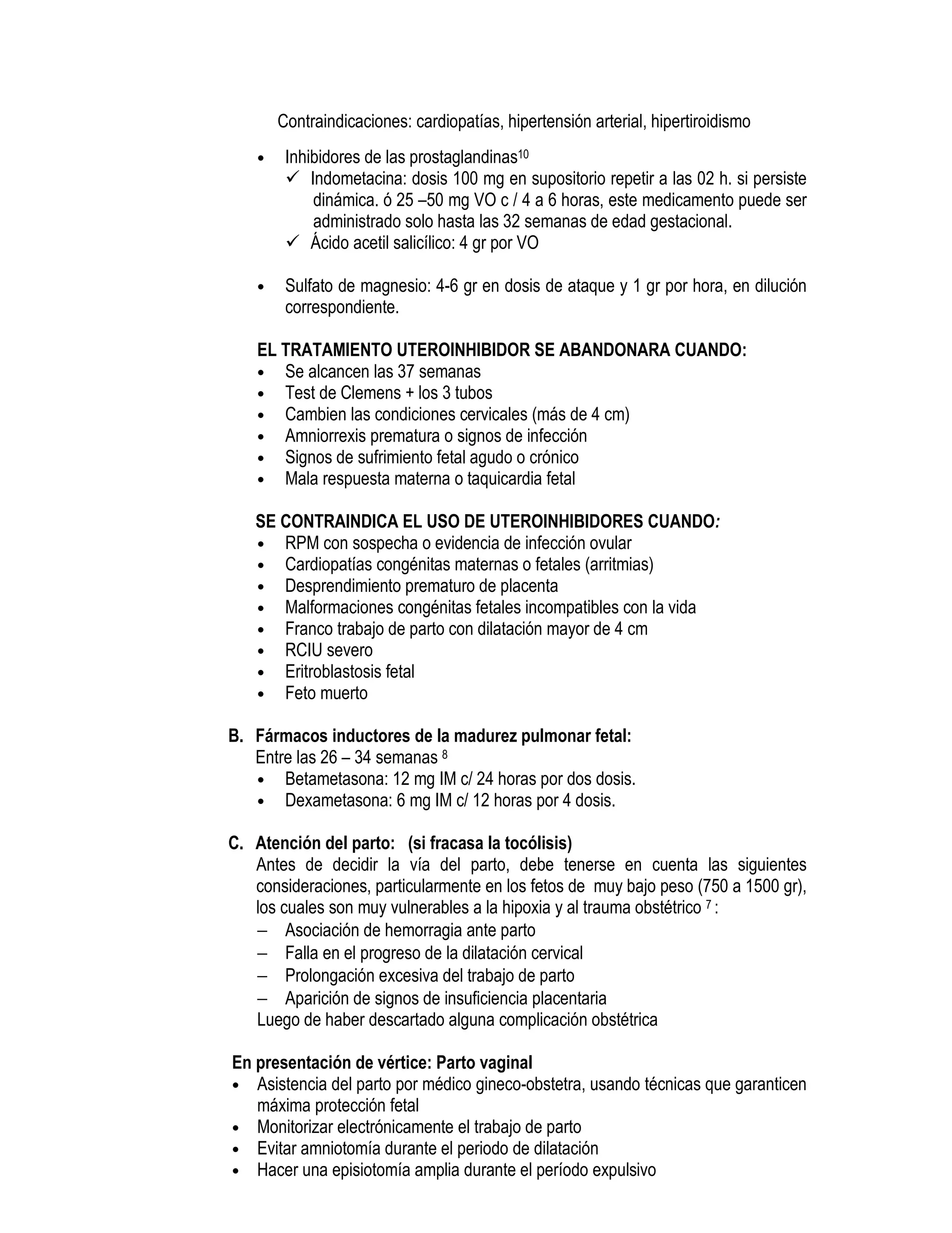 Contraindicaciones: cardiopatías, hipertensión arterial, hipertiroidismo
• Inhibidores de las prostaglandinas10
Indometacina: dosis 100 mg en supositorio repetir a las 02 h. si persiste
dinámica. ó 25 –50 mg VO c / 4 a 6 horas, este medicamento puede ser
administrado solo hasta las 32 semanas de edad gestacional.
Ácido acetil salicílico: 4 gr por VO
• Sulfato de magnesio: 4-6 gr en dosis de ataque y 1 gr por hora, en dilución
correspondiente.
EL TRATAMIENTO UTEROINHIBIDOR SE ABANDONARA CUANDO:
• Se alcancen las 37 semanas
• Test de Clemens + los 3 tubos
• Cambien las condiciones cervicales (más de 4 cm)
• Amniorrexis prematura o signos de infección
• Signos de sufrimiento fetal agudo o crónico
• Mala respuesta materna o taquicardia fetal
SE CONTRAINDICA EL USO DE UTEROINHIBIDORES CUANDO:
• RPM con sospecha o evidencia de infección ovular
• Cardiopatías congénitas maternas o fetales (arritmias)
• Desprendimiento prematuro de placenta
• Malformaciones congénitas fetales incompatibles con la vida
• Franco trabajo de parto con dilatación mayor de 4 cm
• RCIU severo
• Eritroblastosis fetal
• Feto muerto
B. Fármacos inductores de la madurez pulmonar fetal:
Entre las 26 – 34 semanas 8
• Betametasona: 12 mg IM c/ 24 horas por dos dosis.
• Dexametasona: 6 mg IM c/ 12 horas por 4 dosis.
C. Atención del parto: (si fracasa la tocólisis)
Antes de decidir la vía del parto, debe tenerse en cuenta las siguientes
consideraciones, particularmente en los fetos de muy bajo peso (750 a 1500 gr),
los cuales son muy vulnerables a la hipoxia y al trauma obstétrico 7 :
− Asociación de hemorragia ante parto
− Falla en el progreso de la dilatación cervical
− Prolongación excesiva del trabajo de parto
− Aparición de signos de insuficiencia placentaria
Luego de haber descartado alguna complicación obstétrica
En presentación de vértice: Parto vaginal
• Asistencia del parto por médico gineco-obstetra, usando técnicas que garanticen
máxima protección fetal
• Monitorizar electrónicamente el trabajo de parto
• Evitar amniotomía durante el periodo de dilatación
• Hacer una episiotomía amplia durante el período expulsivo
 