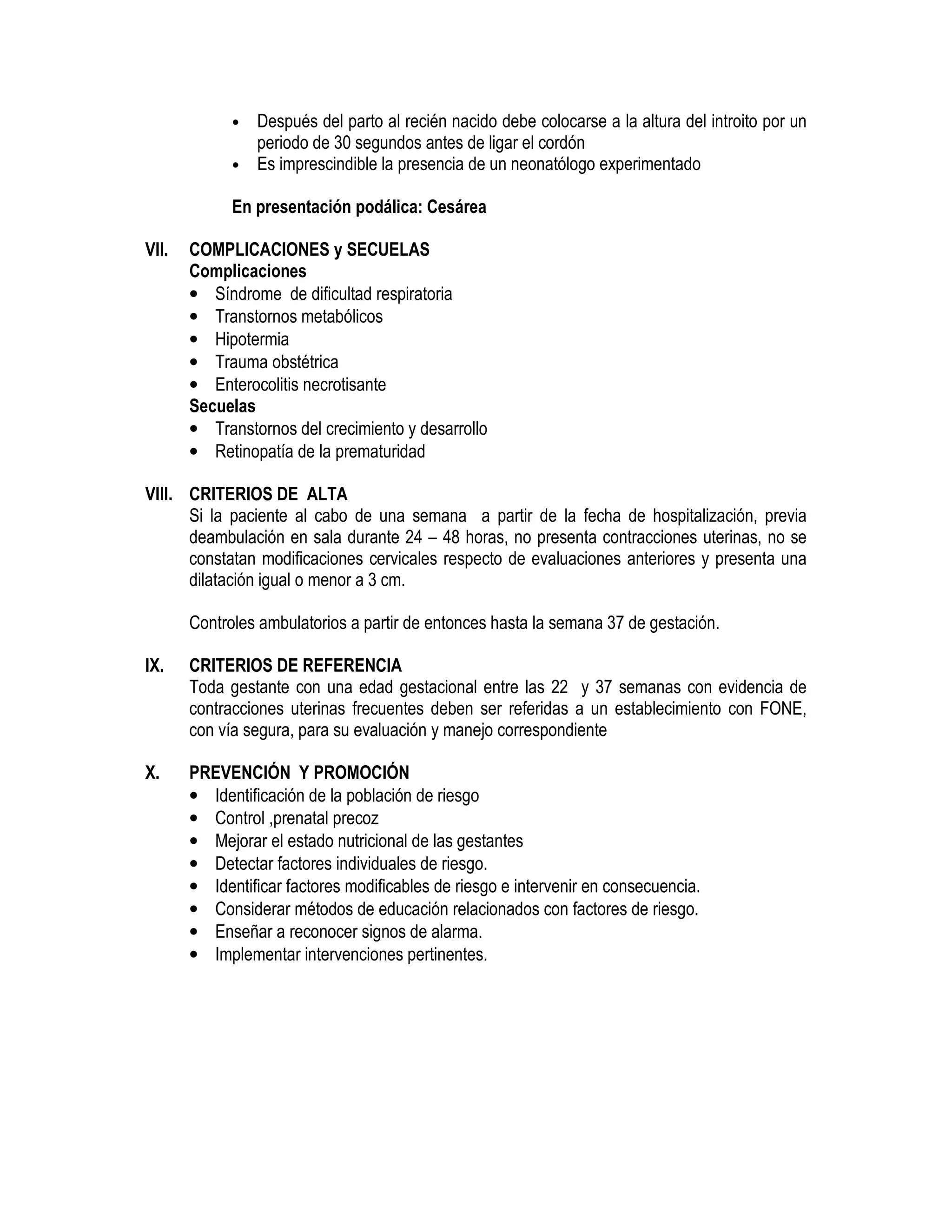• Después del parto al recién nacido debe colocarse a la altura del introito por un
periodo de 30 segundos antes de ligar el cordón
• Es imprescindible la presencia de un neonatólogo experimentado
En presentación podálica: Cesárea
VII. COMPLICACIONES y SECUELAS
Complicaciones
• Síndrome de dificultad respiratoria
• Transtornos metabólicos
• Hipotermia
• Trauma obstétrica
• Enterocolitis necrotisante
Secuelas
• Transtornos del crecimiento y desarrollo
• Retinopatía de la prematuridad
VIII. CRITERIOS DE ALTA
Si la paciente al cabo de una semana a partir de la fecha de hospitalización, previa
deambulación en sala durante 24 – 48 horas, no presenta contracciones uterinas, no se
constatan modificaciones cervicales respecto de evaluaciones anteriores y presenta una
dilatación igual o menor a 3 cm.
Controles ambulatorios a partir de entonces hasta la semana 37 de gestación.
IX. CRITERIOS DE REFERENCIA
Toda gestante con una edad gestacional entre las 22 y 37 semanas con evidencia de
contracciones uterinas frecuentes deben ser referidas a un establecimiento con FONE,
con vía segura, para su evaluación y manejo correspondiente
X. PREVENCIÓN Y PROMOCIÓN
• Identificación de la población de riesgo
• Control ,prenatal precoz
• Mejorar el estado nutricional de las gestantes
• Detectar factores individuales de riesgo.
• Identificar factores modificables de riesgo e intervenir en consecuencia.
• Considerar métodos de educación relacionados con factores de riesgo.
• Enseñar a reconocer signos de alarma.
• Implementar intervenciones pertinentes.
 