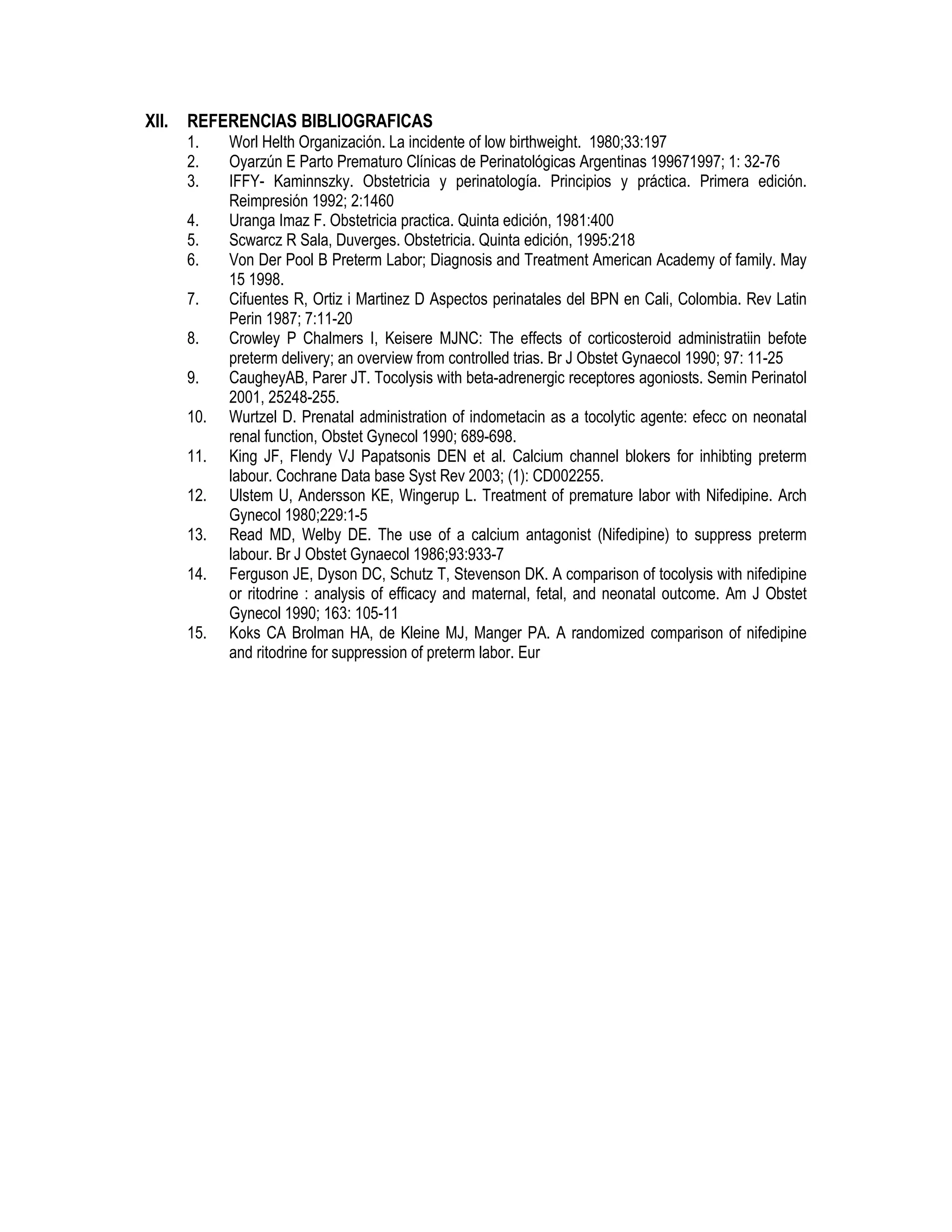 XII. REFERENCIAS BIBLIOGRAFICAS
1. Worl Helth Organización. La incidente of low birthweight. 1980;33:197
2. Oyarzún E Parto Prematuro Clínicas de Perinatológicas Argentinas 199671997; 1: 32-76
3. IFFY- Kaminnszky. Obstetricia y perinatología. Principios y práctica. Primera edición.
Reimpresión 1992; 2:1460
4. Uranga Imaz F. Obstetricia practica. Quinta edición, 1981:400
5. Scwarcz R Sala, Duverges. Obstetricia. Quinta edición, 1995:218
6. Von Der Pool B Preterm Labor; Diagnosis and Treatment American Academy of family. May
15 1998.
7. Cifuentes R, Ortiz i Martinez D Aspectos perinatales del BPN en Cali, Colombia. Rev Latin
Perin 1987; 7:11-20
8. Crowley P Chalmers I, Keisere MJNC: The effects of corticosteroid administratiin befote
preterm delivery; an overview from controlled trias. Br J Obstet Gynaecol 1990; 97: 11-25
9. CaugheyAB, Parer JT. Tocolysis with beta-adrenergic receptores agoniosts. Semin Perinatol
2001, 25248-255.
10. Wurtzel D. Prenatal administration of indometacin as a tocolytic agente: efecc on neonatal
renal function, Obstet Gynecol 1990; 689-698.
11. King JF, Flendy VJ Papatsonis DEN et al. Calcium channel blokers for inhibting preterm
labour. Cochrane Data base Syst Rev 2003; (1): CD002255.
12. Ulstem U, Andersson KE, Wingerup L. Treatment of premature labor with Nifedipine. Arch
Gynecol 1980;229:1-5
13. Read MD, Welby DE. The use of a calcium antagonist (Nifedipine) to suppress preterm
labour. Br J Obstet Gynaecol 1986;93:933-7
14. Ferguson JE, Dyson DC, Schutz T, Stevenson DK. A comparison of tocolysis with nifedipine
or ritodrine : analysis of efficacy and maternal, fetal, and neonatal outcome. Am J Obstet
Gynecol 1990; 163: 105-11
15. Koks CA Brolman HA, de Kleine MJ, Manger PA. A randomized comparison of nifedipine
and ritodrine for suppression of preterm labor. Eur
 