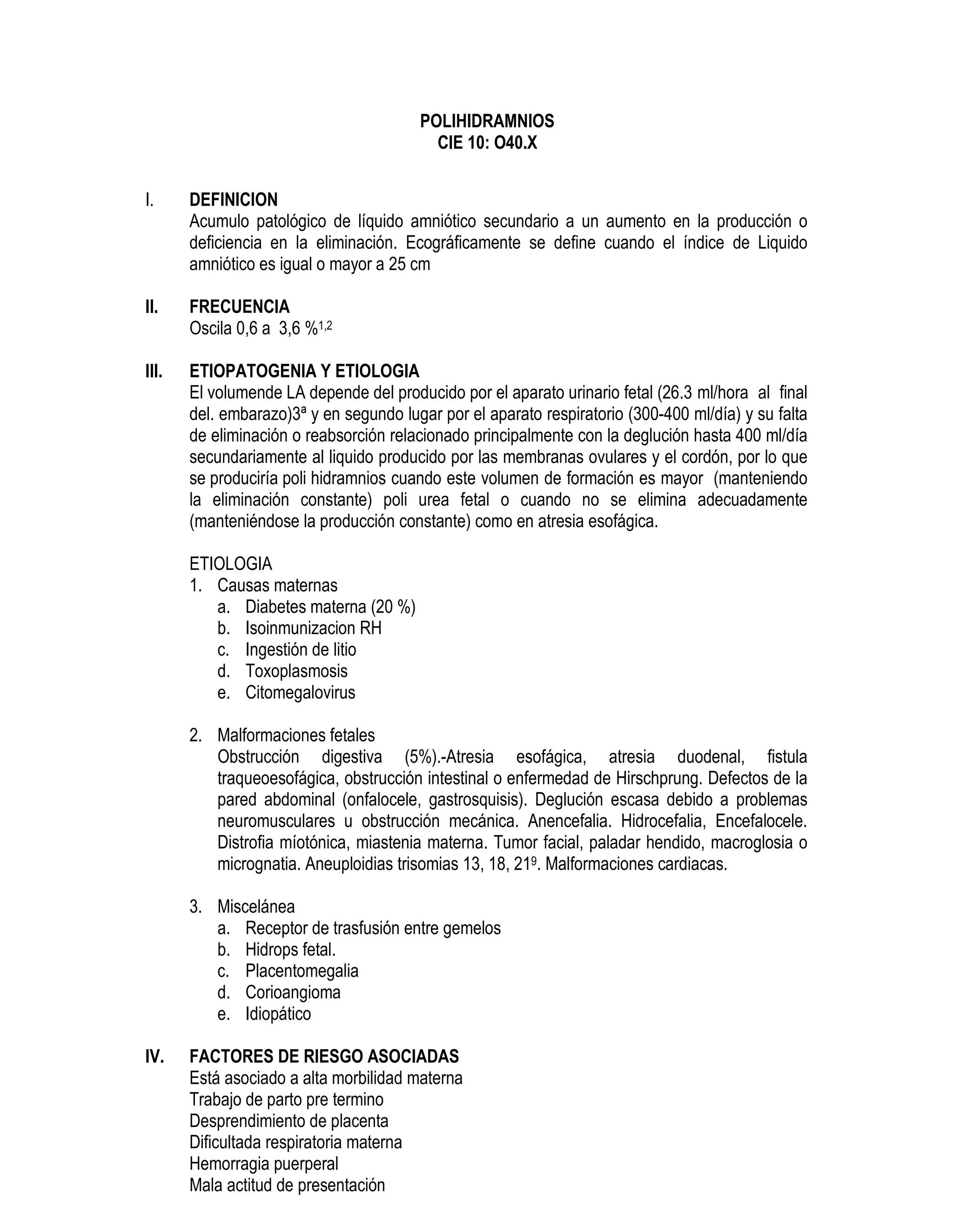 POLIHIDRAMNIOS
CIE 10: O40.X
I. DEFINICION
Acumulo patológico de líquido amniótico secundario a un aumento en la producción o
deficiencia en la eliminación. Ecográficamente se define cuando el índice de Liquido
amniótico es igual o mayor a 25 cm
II. FRECUENCIA
Oscila 0,6 a 3,6 %1,2
III. ETIOPATOGENIA Y ETIOLOGIA
El volumende LA depende del producido por el aparato urinario fetal (26.3 ml/hora al final
del. embarazo)3ª y en segundo lugar por el aparato respiratorio (300-400 ml/día) y su falta
de eliminación o reabsorción relacionado principalmente con la deglución hasta 400 ml/día
secundariamente al liquido producido por las membranas ovulares y el cordón, por lo que
se produciría poli hidramnios cuando este volumen de formación es mayor (manteniendo
la eliminación constante) poli urea fetal o cuando no se elimina adecuadamente
(manteniéndose la producción constante) como en atresia esofágica.
ETIOLOGIA
1. Causas maternas
a. Diabetes materna (20 %)
b. Isoinmunizacion RH
c. Ingestión de litio
d. Toxoplasmosis
e. Citomegalovirus
2. Malformaciones fetales
Obstrucción digestiva (5%).-Atresia esofágica, atresia duodenal, fistula
traqueoesofágica, obstrucción intestinal o enfermedad de Hirschprung. Defectos de la
pared abdominal (onfalocele, gastrosquisis). Deglución escasa debido a problemas
neuromusculares u obstrucción mecánica. Anencefalia. Hidrocefalia, Encefalocele.
Distrofia míotónica, miastenia materna. Tumor facial, paladar hendido, macroglosia o
micrognatia. Aneuploidias trisomias 13, 18, 219. Malformaciones cardiacas.
3. Miscelánea
a. Receptor de trasfusión entre gemelos
b. Hidrops fetal.
c. Placentomegalia
d. Corioangioma
e. Idiopático
IV. FACTORES DE RIESGO ASOCIADAS
Está asociado a alta morbilidad materna
Trabajo de parto pre termino
Desprendimiento de placenta
Dificultada respiratoria materna
Hemorragia puerperal
Mala actitud de presentación
 