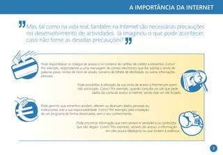 A IMPORTÂNCIA DA INTERNET


Mas, tal como na vida real, também na Internet são necessárias precauções
no desenvolvimento de actividades. Já imaginou o que pode acontecer,
caso não tome as devidas precauções?


     Pode disponibilizar os códigos de acesso e os números de cartões de crédito a estranhos. Como?
     Por exemplo, respondendo a uma mensagem de correio electrónico que lhe solicita o envio de
     palavras passe, nomes de início de sessão, números de bilhete de identidade, ou outras informações
     pessoais.

                               Pode possibilitar a utilização da sua conta de acesso à Internet por quem
                               não autorizado. Como? Por exemplo, quando consulta um site que pede
                                         dados da conta de acesso à Internet, sendo este um site forjado.


     Pode permitir que estranhos acedam, alterem ou destruam dados pessoais ou
     institucionais sob a sua responsabilidade. Como? Por exemplo, pela instalação
     de um programa de forma dissimulada, sem o seu conhecimento.

                              Pode encontrar informação que nem sempre é verdadeira ou conteúdos
                              que são ilegais. Como? Por exemplo, através do acesso a informação
                                                  em sites pouco fidedignos ou que incitem à violência.




                                                                                                            3
 