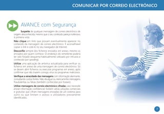 COMUNICAR POR CORREIO ELECTRÓNICO



      AVANCE com Segurança
      Suspeite de qualquer mensagem de correio electrónico de
origem desconhecida, mesmo que o seu conteúdo pareça inofensivo
à primeira vista.
Não clique em links que possam eventualmente aparecer no
conteúdo da mensagem de correio electrónico. É aconselhável
copiar o link e colá-lo no seu navegador de Internet.
Desconfie sempre dos ficheiros enviados em anexo, mesmo os
enviados por quem conhece. O endereço do remetente poderá
ter sido forjado (esquema habitualmente utilizado por intrusos e
conhecido por spoofing).
Utilize uma aplicação de antivírus actualizada para verificar os
ficheiros em anexo de uma mensagem de correio electrónico. Só
se devem abrir ficheiros ou executar programas em anexo, após
confirmar que não trazem consigo vírus ou programas maliciosos.
Verifique a veracidade das mensagens com informação alarmante,
consultando outras fontes. Não divulgue ou reencaminhe mensagens
fraudulentas ou falsas (também conhecidas por hoaxes).
Utilize mensagens de correio electrónico cifradas caso necessite
enviar informação confidencial. Existem várias soluções comerciais
e gratuitas que cifram mensagens enviadas de um sistema para
outro ou que limitam o acesso a utilizadores previamente
identificados.



                                                                                          7
 