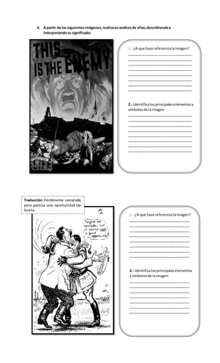 1.- ¿A que hace referencialaimagen?
_________________________________
_________________________________
_________________________________
_________________________________
_________________________________
_________________________________
_________________________________
_________________________________
2.- Identificalosprincipaleselementosy
símbolosde laimagen
_________________________________
_________________________________
_________________________________
_________________________________
_________________________________
_________________________________
_________________________________
_________________________________
4. A partir de las siguientesimágenes,realizaunanálisisde ellas,describiendoe
interpretandosu significado:
Traducción: Perdóneme camarada,
pero parecía una oportunidad tan
buena
1.- ¿A que hace referencialaimagen?
_______________________________
_______________________________
_______________________________
_______________________________
_______________________________
_______________________________
_______________________________
_______________________________
2.- Identificalosprincipaleselementos
y símbolosde laimagen
_______________________________
_______________________________
_______________________________
_______________________________
_______________________________
_______________________________
_______________________________
 