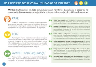 OS PRINCIPAIS DESAFIOS NA UTILIZAÇÃO DA INTERNET

    Milhões de utilizadores em todo o mundo navegam na Internet diariamente e, apesar de na
    maior parte dos casos nada de prejudicial aconteça, a rede mundial não está livre de ameaças.


           PARE                                                                 Utilize uma firewall: desta forma estará a impedir o acesso ao seu
                                                                                computador por parte de estranhos, através da Internet; ex: ligar-se à
           O facto da Internet possuir características particulares (facilita
                                                                                Internet sem uma firewall é como deixar a porta de sua casa aberta.
    a reprodução, alteração e transmissão de conteúdos, não possui
    "fronteiras“, está sempre ligada, entre outras) obriga os utilizadores      Actualize o computador: garantir que o sistema operativo e programas
    a adoptarem um conjunto de comportamentos de segurança.                     instalados apresentam as últimas actualizações é um importante reforço
                                                                                de segurança do computador; ex: tal como um carro, o computador
                                                                                também necessita de manutenção.


           LEIA                                                                 Instale Antivirus e AntiSpyware: é importante que o computador tenha
                                                                                estes programas instalados e actualizados, já que permitem detectar,
                                                                                anular e eliminar os vírus e spywares informáticos; ex: o computador com
           Ao navegar na Internet, leia atentamente todas as mensagens          um vírus instalado tem um funcionamento mais lento do que é habitual.
    com avisos de sistema que possam surgir. Alguns poderão dar
    origem à instalação de programas concebidos para roubar                     Utilize canais seguros nas suas transacções na Internet. Se na barra
    informação do sistema e enviá-la para terceiros mal intencionados           de endereço do seu navegador aparecer https://, significa que está num
    ou, até mesmo, apenas para danificar o seu computador. Consulte             canal seguro. Adicionalmente, deverá aparecer um ícone representando
                                                                                um cadeado ou uma chave.
    o Glossário para conhecer algumas destas ameaças.
                                                                                Configure o seu navegador da Internet para bloquear pop-ups. Muitas
                                                                                vezes pode acontecer, em sites da Internet pouco fidedignos, que os
                                                                                pop-ups transportem código malicioso de informações enganadoras e/ou
           AVANCE com Segurança                                                 de endereços manipulados.

                                                                                Certifique-se que os sites que visita são fidedignos evitando assim
           Para aumentar a segurança do seu computador pessoal,
                                                                                cair em esquemas de phishing. Nunca siga os endereços que lhe são
    basta seguir alguns conselhos simples e básicos, que protegem o             enviados por correio electrónico, mensagens instantâneas ou em pop-ups.
    computador de muitos dos problemas identificados.

4
 