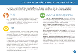 COMUNICAR ATRAVÉS DE MENSAGENS INSTANTÂNEAS

As mensagens instantâneas e outras formas de conversação on-line são ferramentas úteis
e divertidas utilizadas, não apenas para pura diversão, mas também para efeitos de trabalho.


      PARE                                                                 AVANCE com Segurança
        Como qualquer meio de comunicação on-line tem os seus             Não use o seu nome verdadeiro. Não deverá usar o seu
riscos, a utilização consciente de tais meios de comunicação é a    nome verdadeiro como identificador de entrada em qualquer sala
melhor forma de prevenção dos utilizadores, ao permitir acautelar   de conversação ou aplicação de mensagens instantâneas. Mesmo
e prevenir fraudes, utilizações abusivas ou outras formas de        uma alcunha poderá ser suficiente para o identificar.
aproveitamento ilícito por parte de terceiros.                      Nunca divulgue informação pessoal. Não deverá revelar onde
                                                                    vive, que idade tem, o seu nome verdadeiro, escola ou local de
                                                                    trabalho, ou qualquer outra informação que o identifique a si ou
      LEIA                                                          à sua família.
                                                                    Nunca combine encontros com estranhos. Mas se combinar, o
        Roubo de identidade, crimes de fraude, vírus e cavalos de   utilizador deverá garantir que vai acompanhado com alguém
Tróia são perigos comuns em salas de conversação ou através da      responsável e que mais pessoas estão informadas sobre o seu
utilização de sistemas de mensagens instantâneas. Pode acontecer    paradeiro.
que estranhos tentem ganhar a confiança dos utilizadores para
                                                                    Não aceite ficheiros enviados por quem não conhece. É muito
que estes aceitem mais facilmente ficheiros lesivos ao seu
                                                                    comum os sistemas informáticos serem infectados com vírus, cavalos
computador.
                                                                    de Tróia ou spywares enviados por correio electrónico ou directamente
É também cada vez mais frequente, ser nas redes sociais virtuais    através da aplicação de conversação on-line. Mesmo de utilizadores
que se inicia o contacto com desconhecidos que poderão tentar       que conhece, garanta que tem um antivírus instalado e analise
roubar dinheiro, identidade ou até mesmo provocar danos físicos     cuidadosamente tudo o que lhe for enviado.
ou emocionais. Mesmo uma alcunha poderá ser suficiente para o
identificar, pelo que deverá evitar essa utilização.
Um pouco como na vida real, os encarregados de educação
deverão educar os seus filhos a respeitar estes princípios de
segurança também em ambiente virtual.
                                                                                                                                        5
 