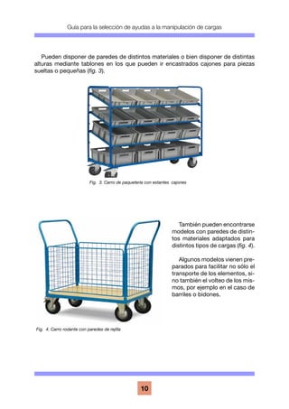 Guía para la selección de ayudas a la manipulación de cargas
10
Pueden disponer de paredes de distintos materiales o bien disponer de distintas
alturas mediante tablones en los que pueden ir encastrados cajones para piezas
sueltas o pequeñas (fig. 3).
También pueden encontrarse
modelos con paredes de distin-
tos materiales adaptados para
distintos tipos de cargas (fig. 4).
Algunos modelos vienen pre-
parados para facilitar no sólo el
transporte de los elementos, si-
no también el volteo de los mis-
mos, por ejemplo en el caso de
barriles o bidones.
Fig. 4. Carro rodante con paredes de rejilla
Fig. 3. Carro de paquetería con estantes cajones
 