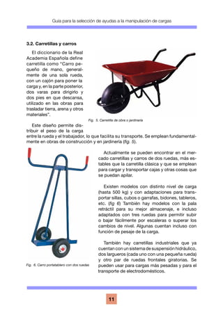 Guía para la selección de ayudas a la manipulación de cargas
11
3.2. Carretillas y carros
El diccionario de la Real
Academia Española define
carretilla como “Carro pe-
queño de mano, general-
mente de una sola rueda,
con un cajón para poner la
carga y, en la parte posterior,
dos varas para dirigirlo y
dos pies en que descansa,
utilizado en las obras para
trasladar tierra, arena y otros
materiales”.
Este diseño permite dis-
tribuir el peso de la carga
entre la rueda y el trabajador, lo que facilita su transporte. Se emplean fundamental-
mente en obras de construcción y en jardinería (fig. 5).
Actualmente se pueden encontrar en el mer-
cado carretillas y carros de dos ruedas, más es-
tables que la carretilla clásica y que se emplean
para cargar y transportar cajas y otras cosas que
se puedan apilar.
Existen modelos con distinto nivel de carga
(hasta 500 kg) y con adaptaciones para trans-
portar sillas, cubos o garrafas, bidones, tableros,
etc. (fig 6) También hay modelos con la pala
retráctil para su mejor almacenaje, e incluso
adaptados con tres ruedas para permitir subir
o bajar fácilmente por escaleras o superar los
cambios de nivel. Algunas cuentan incluso con
función de pesaje de la carga.
También hay carretillas industriales que ya
cuentan con un sistema de suspensión hidráulico,
dos largueros (cada uno con una pequeña rueda)
y otro par de ruedas frontales giratorias. Se
pueden usar para cargas más pesadas y para el
transporte de electrodomésticos.
Fig. 5. Carretilla de obra o jardinaría
Fig. 6. Carro portatablero con dos ruedas
 