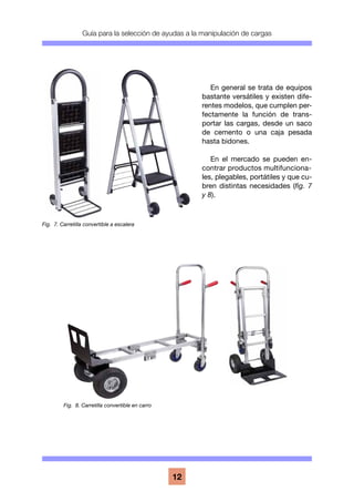 Guía para la selección de ayudas a la manipulación de cargas
12
En general se trata de equipos
bastante versátiles y existen dife-
rentes modelos, que cumplen per-
fectamente la función de trans-
portar las cargas, desde un saco
de cemento o una caja pesada
hasta bidones.
En el mercado se pueden en-
contrar productos multifunciona-
les, plegables, portátiles y que cu-
bren distintas necesidades (fig. 7
y 8).
Fig. 7. Carretilla convertible a escalera
Fig. 8. Carretilla convertible en carro
 