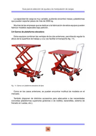 Guía para la selección de ayudas a la manipulación de cargas
14
La capacidad de carga es muy variable, pudiendo encontrar mesas y plataformas
que pueden soportar pesos de más de 2000 kg.
Muchas de las empresas que se dedican a la fabricación de estos equipos pueden
fabricar modelos especiales bajo petición.
3.4 Carros de plataforma elevadora
Estos equipos combinan las ventajas de los dos anteriores, permitiendo regular la
altura de la superficie de trabajo y a su vez facilitar el transporte (fig. 11).
Como en los casos anteriores, se pueden encontrar multitud de modelos en el
mercado.
También disponen de distintos accesorios para adecuarlos a las necesidades
concretas (plataformas superiores giratorias o de rodillos, barandillas, sistema de
frenado en ruedas, etc.).
Fig. 11. Carros con plataforma elevadora de tijera
 