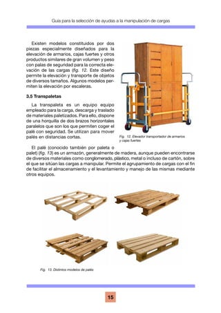 Guía para la selección de ayudas a la manipulación de cargas
15
Existen modelos constituidos por dos
piezas especialmente diseñados para la
elevación de armarios, cajas fuertes y otros
productos similares de gran volumen y peso
con palas de seguridad para la correcta ele-
vación de las cargas (fig. 12. Este diseño
permite la elevación y transporte de objetos
de diversos tamaños. Algunos modelos per-
miten la elevación por escaleras.
3.5 Transpaletas
La transpaleta es un equipo equipo
empleado para la carga, descarga y traslado
de materiales paletizados. Para ello, dispone
de una horquilla de dos brazos horizontales
paralelos que son los que permiten coger el
palé con seguridad. Se utilizan para mover
palés en distancias cortas.
El palé (conocido también por paleta o
palet) (fig. 13) es un armazón, generalmente de madera, aunque pueden encontrarse
de diversos materiales como conglomerado, plástico, metal o incluso de cartón, sobre
el que se sitúan las cargas a manipular. Permite el agrupamiento de cargas con el fin
de facilitar el almacenamiento y el levantamiento y manejo de las mismas mediante
otros equipos.
Fig. 13. Distintos modelos de palés
Fig. 12. Elevador transportador de armarios
y cajas fuertes
 