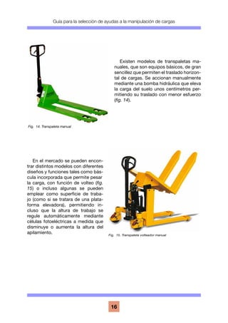 Guía para la selección de ayudas a la manipulación de cargas
16
Existen modelos de transpaletas ma-
nuales, que son equipos básicos, de gran
sencillez que permiten el traslado horizon-
tal de cargas. Se accionan manualmente
mediante una bomba hidráulica que eleva
la carga del suelo unos centímetros per-
mitiendo su traslado con menor esfuerzo
(fig. 14).
En el mercado se pueden encon-
trar distintos modelos con diferentes
diseños y funciones tales como bás-
cula incorporada que permite pesar
la carga, con función de volteo (fig.
15) o incluso algunas se pueden
emplear como superficie de traba-
jo (como si se tratara de una plata-
forma elevadora), permitiendo in-
cluso que la altura de trabajo se
regule automáticamente mediante
células fotoeléctricas a medida que
disminuye o aumenta la altura del
apilamiento.
Fig. 14. Transpaleta manual
Fig. 15. Transpaleta volteador manual
 