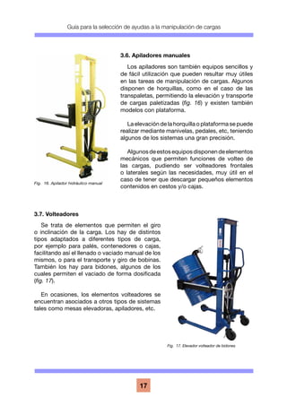 Guía para la selección de ayudas a la manipulación de cargas
17
3.6. Apiladores manuales
Los apiladores son también equipos sencillos y
de fácil utilización que pueden resultar muy útiles
en las tareas de manipulación de cargas. Algunos
disponen de horquillas, como en el caso de las
transpaletas, permitiendo la elevación y transporte
de cargas paletizadas (fig. 16) y existen también
modelos con plataforma.
La elevación de la horquilla o plataforma se puede
realizar mediante manivelas, pedales, etc, teniendo
algunos de los sistemas una gran precisión.
Algunosdeestosequiposdisponendeelementos
mecánicos que permiten funciones de volteo de
las cargas, pudiendo ser volteadores frontales
o laterales según las necesidades, muy útil en el
caso de tener que descargar pequeños elementos
contenidos en cestos y/o cajas.
3.7. Volteadores
Se trata de elementos que permiten el giro
o inclinación de la carga. Los hay de distintos
tipos adaptados a diferentes tipos de carga,
por ejemplo para palés, contenedores o cajas,
facilitando así el llenado o vaciado manual de los
mismos, o para el transporte y giro de bobinas.
También los hay para bidones, algunos de los
cuales permiten el vaciado de forma dosificada
(fig. 17).
En ocasiones, los elementos volteadores se
encuentran asociados a otros tipos de sistemas
tales como mesas elevadoras, apiladores, etc.
Fig. 16. Apilador hidráulico manual
Fig. 17. Elevador volteador de bidones
 