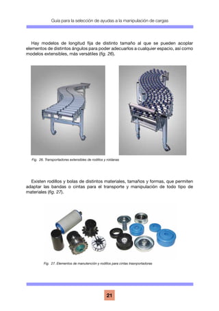 Guía para la selección de ayudas a la manipulación de cargas
21
Hay modelos de longitud fija de distinto tamaño al que se pueden acoplar
elementos de distintos ángulos para poder adecuarlos a cualquier espacio, así como
modelos extensibles, más versátiles (fig. 26).
Existen rodillos y bolas de distintos materiales, tamaños y formas, que permiten
adaptar las bandas o cintas para el transporte y manipulación de todo tipo de
materiales (fig. 27).
Fig. 26. Transportadores extensibles de rodillos y roldanas
Fig. 27. Elementos de manutención y rodillos para cintas trasnportadoras
 