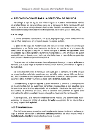Guía para la selección de ayudas a la manipulación de cargas
22
4. RECOMENDACIONES PARA LA SELECCIÓN DE EQUIPOS
Para elegir el tipo de ayuda que más se ajusta a nuestras necesidades hemos
de analizar todas las características tanto de la carga como de la manipulación, así
como el espacio de trabajo de que disponemos. También se deben tener en cuenta
las características personales de los trabajadores potenciales (sexo, edad, etc.).
4.1. La carga
El primer elemento a analizar es, sin duda, la propia carga, cuyas características
van a influir claramente en el tipo de ayuda mecánica a elegir.
El peso de la carga es fundamental a la hora de decidir el tipo de ayuda que
necesitamos y un factor que habremos de tener en cuenta en el momento de
seleccionar el equipo a adquirir. El hecho de que el centro de gravedad esté
desplazado o pueda desplazarse durante la manipulación, como en el caso de que el
contenido sea un líquido, es un factor de interés tanto en el caso de la manipulación
manual como de la manipulación mecánica.
En ocasiones, el problema no es tanto el peso de la carga como su volumen o
tamaño, que puede llegar a impedir la manipulación manual, dificultando el agarre y
la visibilidad.
No todos los elementos a manipular son cajas, por el contrario, la forma en que
se presentan los materiales puede ser muy variable: cajas, sacos, bidones, tubos,
etc. Muchos de los equipos que hemos visto tienen posibilidad de adaptarlos para el
agarre de otras formas volumétricas tales como bidones, tubos, etc.
La superficie y el tipo de agarre pueden favorecer o dificultar la manipulación
de los elementos. Así, las superficies cortantes o resbaladizas, o bien aquellas cuya
temperatura superficial es demasiado fría o caliente dificultarán la manipulación.
En cambio, la presencia de asas, aros o salientes que permitan el agarre bien
manualmente o bien con algún tipo de dispositivo, favorecen la manipulación.
Y por supuesto, a la hora de establecer como realizar una determinada mani-
pulación, no podemos olvidar el análisis del valor económico de los elementos a
mover y su posible fragilidad.
4. 2. El desplazamiento
Otro de los elementos a analizar es el desplazamiento que ha de recorrer la carga.
Aquí el análisis se basa en la distancia vertical (diferencia de altura inicial y final) y
la distancia horizontal o longitud del camino a recorrer.
 