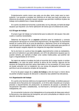 Guía para la selección de ayudas a la manipulación de cargas
23
Evidentemente cuánto menor sea cada una de ellas, tanto mejor para la mani-
pulación. Los equipos a emplear son distintos en el caso que haya que salvar una
diferencia de alturas, pudiendo requerir equipos que permitan modificar el plano de
trabajo como plataformas o mesas elevadoras.
En cuanto a la distancia horizontal, cuando ésta es muy elevada, se habrá de elegir
equipos que requieran una menor aplicación de fuerza que si la distancia es corta.
4.3. El lugar de trabajo
El propio lugar de trabajo es fundamental para la selección del equipo más ade-
cuado a nuestras necesidades.
Debemos de disponer de un espacio suficiente para la instalación y correcta
manipulación del equipo en condiciones ergonómicas y de seguridad. Es importante
tenerlo en cuenta tanto en la zona de elevación y descenso como en el transporte,
no olvidando que los pasillos habrán de tener la anchura adecuada para permitir el
paso del equipo cargado dejando los márgenes de seguridad necesarios.
Se ha de tener en cuenta el tipo de suelo, especialmente si éste es resbaladizo,
así como el material en que está realizado, con el fin de seleccionar equipos que no
puedan dañarlo, por ejemplo al elegir unas ruedas inadecuadas, que podrían dar
lugar a irregularidades en el mismo.
Se habrá de realizar el análisis de todo el recorrido de la carga viendo si existen
desniveles y en caso de existir verificar la altura de los mismos. Algunos de los
equipos de transporte permiten salvar desniveles no muy acusados. En otros casos
se puede solventar con la instalación de una rampa de pequeña inclinación que
permita el uso de accesorios simples de transporte.
Si se ha de pasar cargas de un plano de trabajo a otro de mayor o menor altura
se podrán emplear equipos de elevación o descenso tipo plataformas elevadoras.
4.4. Organización del trabajo
En cuanto a los factores relativos a la organización del trabajo, el análisis pasa por
el estudio de la frecuencia de manipulación, si el ritmo está impuesto por el propio
proceso o requerimientos de producción, la existencia de pausas o periodos de
recuperación naturales o establecidos, la información y formación que reciben los
trabajadores, etc.
Es conveniente involucrar a los trabajadores en la propuesta de ideas para reducir
la frecuencia y las distancias de transporte, así como consultarles en relación con la
elección de las ayudas mecánicas.
 