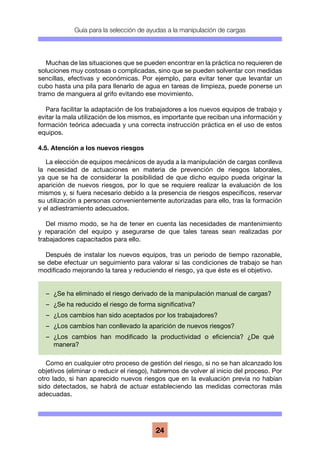 Guía para la selección de ayudas a la manipulación de cargas
24
Muchas de las situaciones que se pueden encontrar en la práctica no requieren de
soluciones muy costosas o complicadas, sino que se pueden solventar con medidas
sencillas, efectivas y económicas. Por ejemplo, para evitar tener que levantar un
cubo hasta una pila para llenarlo de agua en tareas de limpieza, puede ponerse un
tramo de manguera al grifo evitando ese movimiento.
Para facilitar la adaptación de los trabajadores a los nuevos equipos de trabajo y
evitar la mala utilización de los mismos, es importante que reciban una información y
formación teórica adecuada y una correcta instrucción práctica en el uso de estos
equipos.
4.5. Atención a los nuevos riesgos
La elección de equipos mecánicos de ayuda a la manipulación de cargas conlleva
la necesidad de actuaciones en materia de prevención de riesgos laborales,
ya que se ha de considerar la posibilidad de que dicho equipo pueda originar la
aparición de nuevos riesgos, por lo que se requiere realizar la evaluación de los
mismos y, si fuera necesario debido a la presencia de riesgos específicos, reservar
su utilización a personas convenientemente autorizadas para ello, tras la formación
y el adiestramiento adecuados.
Del mismo modo, se ha de tener en cuenta las necesidades de mantenimiento
y reparación del equipo y asegurarse de que tales tareas sean realizadas por
trabajadores capacitados para ello.
Después de instalar los nuevos equipos, tras un periodo de tiempo razonable,
se debe efectuar un seguimiento para valorar si las condiciones de trabajo se han
modificado mejorando la tarea y reduciendo el riesgo, ya que éste es el objetivo.
Como en cualquier otro proceso de gestión del riesgo, si no se han alcanzado los
objetivos (eliminar o reducir el riesgo), habremos de volver al inicio del proceso. Por
otro lado, si han aparecido nuevos riesgos que en la evaluación previa no habían
sido detectados, se habrá de actuar estableciendo las medidas correctoras más
adecuadas.
–	 ¿Se ha eliminado el riesgo derivado de la manipulación manual de cargas?
–	 ¿Se ha reducido el riesgo de forma significativa?
–	 ¿Los cambios han sido aceptados por los trabajadores?
–	 ¿Los cambios han conllevado la aparición de nuevos riesgos?
–	 ¿Los cambios han modificado la productividad o eficiencia? ¿De qué
manera?
 