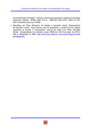 Guía para la selección de ayudas a la manipulación de cargas
26
las condiciones de trabajo”. Instituto nacional de seguridad e higiene en el trabajo
(traductor). Madrid : MTAS, 2000, 275 p., ISBN 84-7425-573-2, NIPO 211-00-
032-0, Estudios técnicos; ET.085.
•	 República de Chile. Ministerio de trabajo y previsión social. Subsecretaría
de previsión social. “Guía técnica para la evaluación y control de los riesgos
asociados al manejo o manipulación manual de carga” [en línea]. Santiago
(Chile) : Subsecretaría de previsión social, 2008 [ref. de 02 de sept. de 2011],
296 p. Disponible en Web: http://www.cec.uchile.cl/~com-parit/images/comite/
guiacarga.pdf.
 