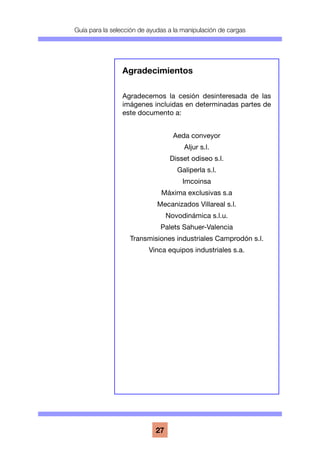Guía para la selección de ayudas a la manipulación de cargas
27
Agradecimientos
Agradecemos la cesión desinteresada de las
imágenes incluidas en determinadas partes de
este documento a:
Aeda conveyor
Aljur s.l.
Disset odiseo s.l.
Galiperla s.l.
Imcoinsa
Máxima exclusivas s.a
Mecanizados Villareal s.l.
Novodinámica s.l.u.
Palets Sahuer-Valencia
Transmisiones industriales Camprodón s.l.
Vinca equipos industriales s.a.
 