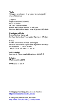 Título:
Guía para la selección de ayudas a la manipulación
manual de cargas
Autores:
Esperanza Valero Caballero
Laura Ruiz Ruiz
Mª Félix Villar Fernández
Centro Nacional de Nuevas Tecnologías
Instituto Nacional de Seguridad e Higiene en el Trabajo
Diseño de cubierta:
Pedro Martínez Mahamud
Instituto Nacional de Seguridad e Higiene en el Trabajo
Edita:
Centro Nacional de Nuevas Tecnologías
Instituto Nacional de Seguridad e Higiene en el Trabajo
c/Torrelaguna 73, 28027 Madrid
Tlno. 913 634 100; Fax: 913 634 327
Composición:
Servicio de Ediciones y Publicaciones del INSHT
Edición:
Madrid, octubre 2012
NIPO: 272-12-021-X
Catálogo general de publicaciondes oficiales:
http://publicacionesoficiales.boe.es
Catálogo de publicaciones del INSHT
http://www.insht.es/catalogopublicaciones
 