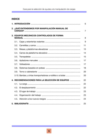 Guía para la selección de ayudas a la manipulación de cargas
5
INDICE
1.	INTRODUCCIÓN ........................................................................................... 	 6
2.	 ¿QUÉ ENTENDEMOS POR MANIPULACIÓN MANUAL DE
	CARGAS?....................................................................................................... 	 7
3.	 EQUIPOS MECÁNICOS CONTROLADOS DE FORMA
	MANUAL ........................................................................................................ 	 8
	 3.1.	 Cajas y estanterías rodantes ................................................................. 	 9
	 3.2.	 Carretillas y carros ................................................................................. 	 11
	 3.3.	 Mesas y plataformas elevadoras .......................................................... 	 13
	 3.4.	 Carros de plataforma elevadora ............................................................ 	 14
	 3.5.	Transpaletas .......................................................................................... 	 15
	 3.6.	 Apiladores manuales ............................................................................. 	 17
	 3.7.	Volteadores ........................................................................................... 	 17
	 3.8.	 Sistemas basados en poleas ................................................................ 	 18
	 3.9.	 Torno o cabrestante .............................................................................. 	 20
	 3.10.	Bandas y cintas transportadoras a rodillos o a bolas ........................... 	 20
4.	 RECOMENDACIONES PARA LA SELECCIÓN DE EQUIPOS .................... 	 22
	 4.1.	 La carga ................................................................................................. 	 22
	 4.2.	 El desplazamiento ................................................................................. 	 22
	 4.3.	 El lugar de trabajo ................................................................................. 	 23
	 4.4.	 Organización del trabajo ....................................................................... 	 23
	 4.5.	 Atención a los nuevos riesgos .............................................................. 	 24
5.	BIBLIOGRAFÍA .............................................................................................. 	 25
 