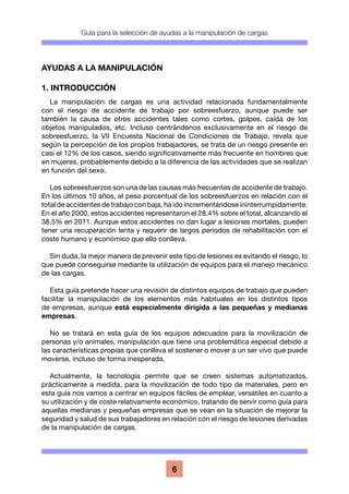 Guía para la selección de ayudas a la manipulación de cargas
6
AYUDAS A LA MANIPULACIÓN
1. INTRODUCCIÓN
La manipulación de cargas es una actividad relacionada fundamentalmente
con el riesgo de accidente de trabajo por sobreesfuerzo, aunque puede ser
también la causa de otros accidentes tales como cortes, golpes, caída de los
objetos manipulados, etc. Incluso centrándonos exclusivamente en el riesgo de
sobreesfuerzo, la VII Encuesta Nacional de Condiciones de Trabajo, revela que
según la percepción de los propios trabajadores, se trata de un riesgo presente en
casi el 12% de los casos, siendo significativamente más frecuente en hombres que
en mujeres, probablemente debido a la diferencia de las actividades que se realizan
en función del sexo.
Los sobreesfuerzos son una de las causas más frecuentes de accidente de trabajo.
En los últimos 10 años, el peso porcentual de los sobreesfuerzos en relación con el
total de accidentes de trabajo con baja, ha ido incrementándose ininterrumpidamente.
En el año 2000, estos accidentes representaron el 28.4% sobre el total, alcanzando el
38,5% en 2011. Aunque estos accidentes no dan lugar a lesiones mortales, pueden
tener una recuperación lenta y requerir de largos periodos de rehabilitación con el
coste humano y económico que ello conlleva.
Sin duda, la mejor manera de prevenir este tipo de lesiones es evitando el riesgo, lo
que puede conseguirse mediante la utilización de equipos para el manejo mecánico
de las cargas.
Esta guía pretende hacer una revisión de distintos equipos de trabajo que pueden
facilitar la manipulación de los elementos más habituales en los distintos tipos
de empresas, aunque está especialmente dirigida a las pequeñas y medianas
empresas.
No se tratará en esta guía de los equipos adecuados para la movilización de
personas y/o animales, manipulación que tiene una problemática especial debido a
las características propias que conlleva el sostener o mover a un ser vivo que puede
moverse, incluso de forma inesperada.
Actualmente, la tecnología permite que se creen sistemas automatizados,
prácticamente a medida, para la movilización de todo tipo de materiales, pero en
esta guía nos vamos a centrar en equipos fáciles de emplear, versátiles en cuanto a
su utilización y de coste relativamente económico, tratando de servir como guía para
aquellas medianas y pequeñas empresas que se vean en la situación de mejorar la
seguridad y salud de sus trabajadores en relación con el riesgo de lesiones derivadas
de la manipulación de cargas.
 