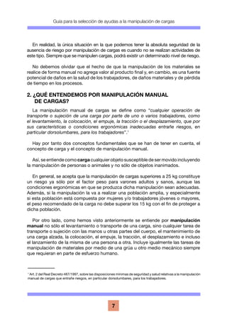 Guía para la selección de ayudas a la manipulación de cargas
7
En realidad, la única situación en la que podemos tener la absoluta seguridad de la
ausencia de riesgo por manipulación de cargas es cuando no se realizan actividades de
este tipo. Siempre que se manipulen cargas, podrá existir un determinado nivel de riesgo.
No debemos olvidar que el hecho de que la manipulación de los materiales se
realice de forma manual no agrega valor al producto final y, en cambio, es una fuente
potencial de daños en la salud de los trabajadores, de daños materiales y de pérdida
de tiempo en los procesos.
2. ¿QUÉ ENTENDEMOS POR MANIPULACIÓN MANUAL
DE CARGAS?
La manipulación manual de cargas se define como “cualquier operación de
transporte o sujeción de una carga por parte de uno o varios trabajadores, como
el levantamiento, la colocación, el empuje, la tracción o el desplazamiento, que por
sus características o condiciones ergonómicas inadecuadas entrañe riesgos, en
particular dorsolumbares, para los trabajadores”.1
Hay por tanto dos conceptos fundamentales que se han de tener en cuenta, el
concepto de carga y el concepto de manipulación manual.
Así, se entiende como carga cualquier objeto susceptible de ser movido incluyendo
la manipulación de personas o animales y no sólo de objetos inanimados.
En general, se acepta que la manipulación de cargas superiores a 25 kg constituye
un riesgo ya sólo por el factor peso para varones adultos y sanos, aunque las
condiciones ergonómicas en que se produzca dicha manipulación sean adecuadas.
Además, si la manipulación la va a realizar una población amplia, y especialmente
si esta población está compuesta por mujeres y/o trabajadores jóvenes o mayores,
el peso recomendado de la carga no debe superar los 15 kg con el fin de proteger a
dicha población.
Por otro lado, como hemos visto anteriormente se entiende por manipulación
manual no sólo el levantamiento o transporte de una carga, sino cualquier tarea de
transporte o sujeción con las manos u otras partes del cuerpo, el mantenimiento de
una carga alzada, la colocación, el empuje, la tracción, el desplazamiento e incluso
el lanzamiento de la misma de una persona a otra. Incluye igualmente las tareas de
manipulación de materiales por medio de una grúa u otro medio mecánico siempre
que requieran en parte de esfuerzo humano.
1
Art. 2 del Real Decreto 487/1997, sobre las disposiciones mínimas de seguridad y salud relativas a la manipulación
manual de cargas que entrañe riesgos, en particular dorsolumbares, para los trabajadores.
 
