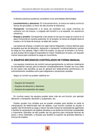 Guía para la selección de ayudas a la manipulación de cargas
8
A efectos prácticos podemos considerar cinco actividades elementales:
·	 Levantamiento y descenso: En el levantamiento, la fuerza se realiza contra la
fuerza de gravedad y a favor de ella durante el descenso.
·	Transporte: Corresponde a la tarea de trasladar una carga mientras se
sostiene con los brazos, o colgada del hombro o a la espalda, sin asistencia
mecánica.
·	 Empuje y arrastre: Corresponde a las tareas en las que la carga se mueve en el
plano horizontal sin tenerla sostenida. En el arrastre, la fuerza es dirigida hacia el
cuerpo y en la tarea de empuje, se aleja del cuerpo.
Las tareas de empuje y arrastre son algo menos fatigantes y menos dañinas para
la espalda que las de elevación, descenso o transporte, fundamentalmente cuando
la carga es muy pesada, frágil o difícil de sujetar, ya sea por el tamaño o la forma,
ya que el peso de la carga es soportado en mayor medida por el suelo y se requiere
menos fuerza para mantener la carga en movimiento.
3. EQUIPOS MECÁNICOS CONTROLADOS DE FORMA MANUAL
Los equipos mecánicos de control manual generalmente no eliminan totalmente
la manipulación manual, pero la reducen considerablemente. Pueden ser muy útiles
en los casos más sencillos ya que en general son relativamente económicos y lo
suficientemente versátiles como para adaptarse a situaciones variadas.
Según su función se pueden clasificar en:
En muchos casos, los equipos pueden tener más de una función, por ejemplo
elevación y transporte, elevación y suspensión, etc.
Existen ayudas muy simples que se pueden emplear para facilitar en parte la
manipulación de determinado tipo de objetos, cuya función consiste en ayudar a
sujetar más firmemente la carga y reducir de esta manera la necesidad de agacharse
o facilitar la manipulación de objetos situados a una distancia horizontal considerable
o importante. Ejemplos de ello pueden ser los ganchos para manipular láminas de
acero u otros materiales, o tenazas que faciliten la sujeción de grandes tablones o
troncos de madera.
– Equipos de transporte
– Equipos de elevación y descenso
– Equipos de suspensión de cargas
 