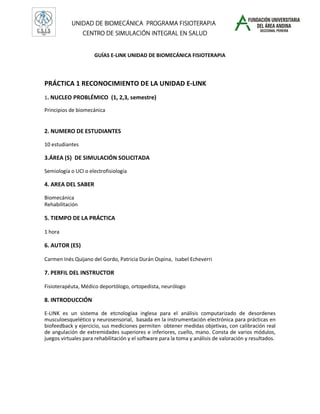 UNIDAD DE BIOMECÁNICA PROGRAMA FISIOTERAPIA
                                      INTEGRAL
                 CENTRO DE SIMULACIÓN INTEGRAL EN SALUD


                      GUÍAS E-LINK UNIDAD DE BIOMECÁNICA FISIOTERAPIA



PRÁCTICA 1 RECONOCIMIENTO DE LA UNIDAD E-LINK
1. NUCLEO PROBLÉMICO (1, 2,3, semestre)

Principios de biomecánica


2. NUMERO DE ESTUDIANTES

10 estudiantes

3.ÁREA (S) DE SIMULACIÓN SOLICITADA

Semiología o UCI o electrofisiología

4. AREA DEL SABER

Biomecánica
Rehabilitación

5. TIEMPO DE LA PRÁCTICA

1 hora

6. AUTOR (ES)

Carmen Inés Quijano del Gordo, Patricia Durán Ospina, Isabel Echeverri

7. PERFIL DEL INSTRUCTOR

Fisioterapéuta, Médico deportólogo, ortopedista, neurólogo

8. INTRODUCCIÓN

E-LINK es un sistema de etcnologíaa inglesa para el análisis computarizado de desordenes
musculoesquelético y neurosensorial, basada en la instrumentación electrónica para prácticas en
biofeedback y ejercicio, sus mediciones permiten obtener medidas objetivas, con calibración real
de angulación de extremidades superiores e inferiores, cuello, mano. Consta de varios módulos,
juegos virtuales para rehabilitación y el software para la toma y análisis de valoración y resultados.
 