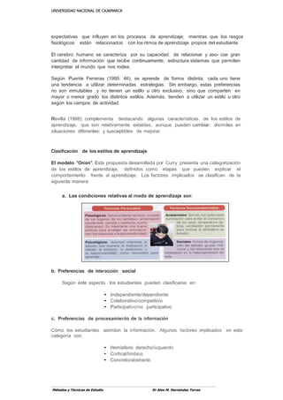UUNNIIVVEERRSSIIDDAADD NNAACCIIOONNAALL DDEE CCAAJJAAMMAARRCCAA
Métodos y Técnicas de Estudio Dr Alex M. Hernández Torres
expectativas que influyen en los procesos de aprendizaje; mientras que los rasgos
fisiológicos están relacionados con los ritmos de aprendizaje propios del estudiante.
El cerebro humano se caracteriza por su capacidad de relacionar y aso- ciar gran
cantidad de información que recibe continuamente; estructura sistemas que permiten
interpretar el mundo que nos rodea.
Según Puente Ferreras (1995: 46), se aprende de forma distinta; cada uno tiene
una tendencia a utilizar determinadas estrategias. Sin embargo, estas preferencias
no son inmutables y no tienen un estilo u otro exclusivo, sino que comparten en
mayor o menor grado los distintos estilos. Además, tienden a utilizar un estilo u otro
según los campos de actividad.
Revilla (1998) complementa destacando algunas características de los estilos de
aprendizaje, que son relativamente estables, aunque pueden cambiar; disímiles en
situaciones diferentes; y susceptibles de mejorar.
Clasificación de los estilos de aprendizaje
El modelo "Onion". Esta propuesta desarrollada por Curry presenta una categorización
de los estilos de aprendizaje, definidos como etapas que pueden explicar el
comportamiento frente al aprendizaje. Los factores implicados se clasifican de la
siguiente manera:
a. Las condiciones relativas al modo de aprendizaje son:
b. Preferencias de interacción social
Según este aspecto, los estudiantes pueden clasificarse en:
• Independiente/dependiente
• Colaborativo/competitivo
• Participativo/no participativo
c. Preferencias de procesamiento de la información
Cómo los estudiantes asimilan la información. Algunos factores implicados en esta
categoría son:
• Hemisferio derecho/izquierdo
• Cortical/límbico
• Concreto/abstracto
 