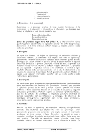 UUNNIIVVEERRSSIIDDAADD NNAACCIIOONNAALL DDEE CCAAJJAAMMAARRCCAA
Métodos y Técnicas de Estudio Dr Alex M. Hernández Torres
• Activo/pensativo
• Visual/verbal
• Inductivo/deductivo
• Secuencial/global
d. Dimensiones de la personalidad
Sustentadas en la psicología analítica de Jung, evalúan la influencia de la
personalidad en la adquisición e integración de la información. Las tipologías que
definen al estudiante, a partir de esta categoría, son:
• Extrovertidos/introvertidos
• Sensoriales/intuitivos
• Racionales/emotivos
Estilos de aprendizaje según David Kolb (1999: 7-9). El autor en mención refiere
que la mayoría de los estudiantes se especializan en uno o dos estilos de aprendizaje,
dependiendo de la forma en la que prefieren trabajar. Al respecto, propone cuatro
estilos de aprendizaje:
a. Divergente
Es aquel que combina las etapas de aprendizaje de experiencia concreta y
observación reflexiva. Los estudiantes que adoptan este estilo de aprendizaje,
generalmente, observan las situaciones concretas desde diferentes puntos de vista.
El enfoque que utilizan consiste en observar en vez de actuar. Disfrutan de aquellas
situaciones en las que se plantean una amplia variedad de ideas. Es probable que
muestren amplios intereses culturales y prefieran recopilar información. La presencia
de una capacidad imaginativa, sumada a la sensibilidad, le orientará a lograr
resultados eficaces en las carreras relacionadas con el arte, el entretenimiento y los
servicios. En situaciones de aprendizaje formal, generalmente prefieren el trabajo en
equipo para recopilar información, escuchar con una mente abierta y recibir
realimentación personalizada.
b. Convergente
Es armonizar los pasos de aprendizaje: conceptualización abstracta y experimentación
activa. Los estudiantes con este estilo son generalmente eficientes para descubrir
la aplicación práctica de las ideas y teorías. Muestran aptitudes para resolver
problemas y tomar decisiones basadas en la búsqueda de soluciones a preguntas
o situaciones problemáticas. Prefieren ocuparse de las tareas y problemas técnicos.
Este tipo de aptitudes de aprendizaje es importante para lograr efectividad en
carreras relacionadas con especializaciones y tecnología. En situaciones de
aprendizaje formal, prefieren experimentar con nuevas ideas, simulaciones,
tareas de laboratorio y aplicaciones prácticas.
c. Asimilador
Articulan las atapas de aprendizaje de observación reflexiva y conceptualización
abstracta. Los estudiantes que adoptan este estilo de aprendizaje están
generalmente preparados para comprender una amplia variedad de información
y ordenarla en forma concisa y lógica. Concentran su atención en ideas y
conceptos; consideran importante que una teoría tenga solidez lógica antes que
valor práctico. Este estilo de aprendizaje resulta primordial para lograr
resultados eficaces en carreras relacionadas con la información la ciencia. En
 