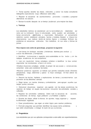 UUNNIIVVEERRSSIIDDAADD NNAACCIIOONNAALL DDEE CCAAJJAAMMAARRCCAA
Métodos y Técnicas de Estudio Dr Alex M. Hernández Torres
• Tomar apuntes durante las clases, ordenarlos y aclarar las dudas consultando
bibliografía especializada; luego, reflexionar sobre ellos.
• Repasar la secuencia de acontecimientos personales o sociales y proponer
alternativas de solución.
• Revisar lo escrito después de un tiempo prudencial para mejorar las ideas.
c. Teóricos
Los estudiantes teóricos se caracterizan por la racionalidad y la objetividad, así
como por su inclinación hacia lo estructurado, como pueden ser actividades y
tareas previamente planificadas y organizadas. Demuestran un pensamiento
sistémico cuando establecen principios, teorías y modelos. Adoptan e integran las
observaciones que realizan dentro de teorías lógicas y complejas. Enfocan los
problemas en secuencias ordenadas. Son metódicos en sus actos y formas de
pensar.
Para mejorar este estilo de aprendizaje, proponen lo siguiente:
• Leer temas de ideología, escuelas y tendencias distintas para analizar y
evaluar las diferencias y semejanzas.
• Identificar incoherencias o aspectos poco sustentables en los textos y en los
trabajos académicos de sus cornpañeros.
• Leer con regularidad temas complejos; sintetizar e identificar la idea central;
argumentar las conclusiones a favor o en contra.
•Analizar situaciones complejas; señalar el porqué de sus causas y consecuencias;
comprobar estas para esclarecer las dudas.
•Resolver problemas siguiendo un método que permita evaluarlos desde diferentes
perspectivas; luego, determinar y aplicar la mejor estrategia. Al final valorar los
resultados.
• Resumir las teorías, hipótesis y explicaciones de temas y acontecimientos que
provienen de las diferentes ciencias.
• Elegir temas con teorías diversas y contradictorias para agrupar aquellas que
tengan puntos comunes.
• Estructurar situaciones; organizar una agenda con las tareas académicas, las
sesiones de trabajo en equipo, las.reuniones, incluyendo las actividades sociales y
culturales.
• Registrar las actividades cotidianas. Sobre todo la secuencia de acciones,
las condiciones de tiempo, lugar, población y su finalidad u objetivo.
• Durante las clases utilizar la técnica de apuntes; luego, organizar y repasar
la información registrada.
• Crear procedimientos que sigan un orden lógico para resolver problemas.
• Formular preguntas que permitan identificar las causas de los problemas y
que estén encaminadas a indagar la razón de sus ocurrencias.
d. Pragmáticos
Los estudiantes que por sus aptitudes corresponden a este estilo son experimentadores,
 