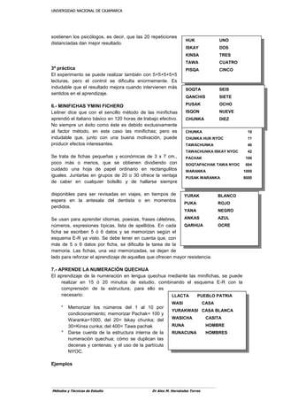 UUNNIIVVEERRSSIIDDAADD NNAACCIIOONNAALL DDEE CCAAJJAAMMAARRCCAA
Métodos y Técnicas de Estudio Dr Alex M. Hernández Torres
sostienen los psicólogos, es decir, que las 20 repeticiones
distanciadas dan mejor resultado.
3ª práctica
El experimento se puede realizar también con 5+5+5+5+5
lecturas, pero el control se dificulta enormemente. Es
indudable que el resultado mejora cuando intervienen más
sentidos en el aprendizaje.
6.- MINIFICHAS YMINI FICHERO
Leitner dice que con el sencillo método de las minifichas
aprendió el italiano básico en 120 horas de trabajo efectivo.
No siempre un éxito como éste es debido exclusivamente
al factor método, en este caso las minifichas; pero es
indudable que, junto con una buena motivación, puede
producir efectos interesantes.
Se trata de fichas pequeñas y económicas de 3 x 7 cm.,
poco más o menos, que se obtienen dividiendo con
cuidado una hoja de papel ordinario en rectangulitos
iguales. Juntarlas en grupos de 20 o 30 ofrece la ventaja
de caber en cualquier bolsillo y de hallarse siempre
disponibles para ser revisadas en viajes, en tiempos de
espera en la antesala del dentista o en momentos
perdidos.
Se usan para aprender idiomas, poesías, frases célebres,
números, expresiones típicas, lista de apellidos. En cada
ficha se escriben 5 ó 6 datos y se memorizan según el
esquema E-R ya visto. Se debe tener en cuenta que, con
más de 5 o 6 datos por ficha, se dificulta la tarea de la
memoria. Las fichas, una vez memorizadas, se dejan de
lado para reforzar el aprendizaje de aquellas que ofrecen mayor resistencia.
7.- APRENDE LA NUMERACIÓN QUECHUA
El aprendizaje de la numeración en lengua quechua mediante las minifichas, se puede
realizar en 15 ó 20 minutos de estudio, combinando el esquema E-R con la
comprensión de la estructura; para ello es
necesario:
* Memorizar los números del 1 al 10 por
condicionamiento; memorizar Pachak= 100 y
Waranka=1000, del 20= lskay chunka; del
30=Kinsa cunka; del 400= Tawa pachak
* Darse cuenta de la estructura interna de la
numeración quechua; cómo se duplican las
decenas y centenas; y el uso de la partícula
NYOC.
Ejemplos
HUK UNO
ISKAY DOS
KINSA TRES
TAWA CUATRO
PISQA CINCO
SOQTA SEIS
QANCHIS SIETE
PUSAK OCHO
ISQON NUEVE
CHUNKA DIEZ
CHUNKA 10
CHUNKA HUK NYOC 11
TAWACHUNKA 40
TAWACHUNKA ISKAY NYOC 42
PACHAK 100
SOQTAPACHAK TAWA NYOC 604
WARANKA 1000
PUSAK WARANKA 8000
YURAK BLANCO
PUKA ROJO
YANA NEGRO
ANKAS AZUL
QARHUA OCRE
LLACTA PUEBLO PATRIA
WASI CASA
YURAKWASI CASA BLANCA
WASICHA CASITA
RUNA HOMBRE
RUNACUNA HOMBRES
 