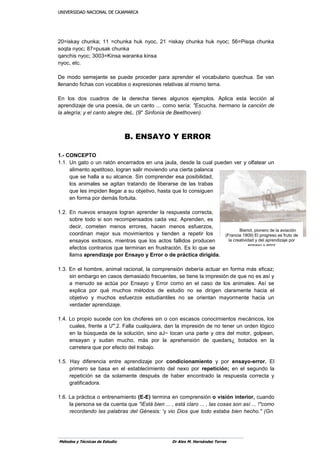 UUNNIIVVEERRSSIIDDAADD NNAACCIIOONNAALL DDEE CCAAJJAAMMAARRCCAA
Métodos y Técnicas de Estudio Dr Alex M. Hernández Torres
20=iskay chunka; 11 =chunka huk nyoc, 21 =iskay chunka huk nyoc; 56=Pisqa chunka
soqta nyoc; 87=pusak chunka
qanchis nyoc; 3003=Kinsa waranka kinsa
nyoc, etc.
De modo semejante se puede proceder para aprender el vocabulario quechua. Se van
llenando fichas con vocablos o expresiones relativas al mismo tema.
En los dos cuadros de la derecha tienes algunos ejemplos. Aplica esta lección al
aprendizaje de una poesía, de un canto ... como sería: "Escucha, hermano la canción de
la alegría; y el canto alegre deL. (9" Sinfonía de Beethoven).
1.- CONCEPTO
1.1. Un gato o un ratón encerrados en una jaula, desde la cual pueden ver y olfatear un
alimento apetitoso, logran salir moviendo una cierta palanca
que se halla a su alcance. Sin comprender esa posibilidad,
los animales se agitan tratando de liberarse de las trabas
que les impiden llegar a su objetivo, hasta que lo consiguen
en forma por demás fortuita.
1.2. En nuevos ensayos logran aprender la respuesta correcta,
sobre todo si son recompensados cada vez. Aprenden, es
decir, cometen menos errores, hacen menos esfuerzos,
coordinan mejor sus movimientos y tienden a repetir los
ensayos exitosos, mientras que los actos fallidos producen
efectos contrarios que terminan en frustración. Es lo que se
llama aprendizaje por Ensayo y Error o de práctica dirigida.
1.3. En el hombre, animal racional, la comprensión debería actuar en forma más eficaz;
sin embargo en casos demasiado frecuentes, se tiene la impresión de que no es así y
a menudo se actúa por Ensayo y Error como en el caso de los animales. Así se
explica por qué muchos métodos de estudio no se dirigen claramente hacia el
objetivo y muchos esfuerzos estudiantiles no se orientan mayormente hacia un
verdader aprendizaje.
1.4. Lo propio sucede con los choferes sin o con escasos conocimientos mecánicos, los
cuales, frente a U'",2. Falla cualquiera, dan la impresión de no tener un orden lógico
en la búsqueda de la solución, sino aJ~ tocan una parte y otra del motor, golpean,
ensayan y sudan mucho, más por la aprehensión de quedars¿ botados en la
carretera que por efecto del trabajo.
1.5. Hay diferencia entre aprendizaje por condicionamiento y por ensayo-error. El
primero se basa en el establecimiento del nexo por repetición; en el segundo la
repetición se da solamente después de haber encontrado la respuesta correcta y
gratificadora.
1.6. La práctica o entrenamiento (E-E) termina en comprensión o visión interior, cuando
la persona se da cuenta que "iEstá bien ... , está claro ... , las cosas son así ... !"como
recordando las palabras del Génesis: 'y vio Dios que todo estaba bien hecho." (Gn.
B. ENSAYO Y ERROR
Bieriot, pionero de la aviación
(Francia 1909) El progreso es fruto de
la creatividad y del aprendizaje por
ensayo y error
 