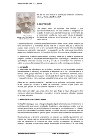 UUNNIIVVEERRSSIIDDAADD NNAACCIIOONNAALL DDEE CCAAJJAAMMAARRCCAA
Métodos y Técnicas de Estudio Dr Alex M. Hernández Torres
4.9. Se dan otras formas de aprendizaje: imitación, enseñanza,
tutoría. ¿Cómo actúa la mente?
C. COMPRENSIÓN
Una tercera forma de aprender, más efectiva y más
específicamente humana por estar presente la inteligencia con
su poder de abstracción, es el aprendizaje por comprensión. De
la comprensión resulta una nueva visión interior, la captación
de relaciones existentes entre las partes y el todo y de las
partes entre sí.
Comprender es darse cuenta de la importancia relativa de las cosas y de las personas; es
tener conciencia de la implicancia de una parte en la situación total, de la relación de
causa a efecto existente entre la tarea y el objetivo final; es entender la intencionalidad de
las cosas, su ordenación, organización y jerarquización, etc. De esta nueva visión interior
resulta una conducta nueva, un modo distinto de obrar, de comportarse o de relacionarse.
El material que se estudia tiene sentido; búscalo y verás que la tarea de aprender se
simplifica y facilita, se reduce el número de repeticiones y de ensayos. A diferencia de los
aprendizajes anteriores basados en E-R y en E-E, la comprensión hace intervenir al
sujeto, la persona, llamados genéricamente organismo por los psicólogos conductistas.
2.- INTUICIÓN
El aprendizaje por comprensión, en el estudio y en otras muchas actividades humanas,
frecuentemente es intuitivo y no responde al esquema E-R o E-E, sino más bien a la
fórmula E-O-R, porque interviene el sujeto (O) con sus experiencias anteriores, con su
memoria e inteligencia, con su juicio y creatividad, dando lugar a respuestas muy rápidas
y variadas frente a un mismo estímulo. Lo que tienen de común es la visión interior nueva.
Köhler, en sus investigaciones (1917), logró encontrar atisbos de comprensión o intuición
en los chimpancés. En efecto, a través de los barrotes, tomaban un palo puesto a su
alcance, para golpear con él los plátanos colgados en su jaula.
Otras veces colocaban cajas unas sobre otras para llegar a mayor altura; pero otros
monos, no adiestrados, fracasaban a menudo en el intento porque no colocaban las cajas
en el lugar adecuado.
3.- APRENDER POR COMPRENSIÓN
No hay fórmula segura para este aprendizaje tan ligado a la inteligencia. Posiblemente el
punto de partida se encuentre en el poder de admirarse y de cuestionar, innatos en el ser
humano y propios de una actitud indagadora, como ya se vio anteriormente. La reflexión
ayuda sin duda para la comprensión, prepara y combina los datos o elementos, pero los
mecanismos inconscientes no quedan ajenos o inactivos en el proceso de la comprensión.
Dondequiera que se presente un problema por resolver, una habilidad que dominar o un
método que mejorar, aparece siempre el aprendizaje por comprensión. Cuando la mente
logra ver claramente el problema que debe resolver se cuestiona, se despierta su
actividad y se pone en marcha para llegar a la solución. El mecanismo E-E, que difiere
Köhler, sicólogo
alemán (1887-1967) autor de
la Gesthalt (teoría de la
forma)
 