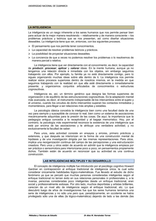 UUNNIIVVEERRSSIIDDAADD NNAACCIIOONNAALL DDEE CCAAJJAAMMAARRCCAA
Métodos y Técnicas de Estudio Dr Alex M. Hernández Torres
LLAA IINNTTEELLIIGGEENNCCIIAA
La inteligencia es un rasgo inherente a los seres humanos que nos permite pensar bien
para actuar de la mejor manera resolviendo – relativamente y de manera consciente – los
problemas prácticos y teóricos que se nos presentan, así como diseñar situaciones
deseables. La inteligencia tiene que ver, entonces, con los siguientes procesos.
 El pensamiento que nos permite tener conocimientos.
 La capacidad de resolver problemas teóricos y prácticos.
 La posibilidad de proyectar situaciones deseables.
 La conciencia de que a veces no podemos resolver los problemas o lo resolvemos de
manera parcial o relativa.
La inteligencia tiene que ver directamente con el conocimiento; es decir, la capacidad
de producir, procesar, aplicar y valorar ideas. En la mente humana, aunque ya no
tengamos una relación directa e inmediata con los objetos, sin embargo seguimos
trabajando con ellos. Por ejemplo, tu familia ya no está directamente contigo, pero tú
sigues organizando muchas ideas sobre ella dentro de ti. La inteligencia nos permite
realizar estos procesos superiores dentro de nosotros mismos, en la medida en que
seguimos trabajando con la realidad sin que ella esté directamente o inmediatamente
presente; y organicemos conjuntos articulados de conocimientos o estructuras
cognoscitivas.
Inteligencia es, así, un término genérico que designa las formas superiores de
organización o de equilibrio de las estructuraciones cognoscitivas. Es la adaptación mental
más avanzada, es decir, el instrumento indispensable de los intercambios entre el sujeto y
el universo, cuando los circuitos de dicho intercambio superan los contactos inmediatos y
momentáneos, para llegar a ser relaciones más amplias y estables.
La psicología clásica concebía la inteligencia bien como una facultad dada de una
vez para siempre y susceptible de conocer lo real, bien como un sistema de asociaciones
mecánicamente adquiridas para la presión de las cosas. De aquí, la importancia que la
pedagogía antigua concedía a la receptividad y al bagaje memorístico. Hoy, por el
contrario, la psicología más experimental reconoce la existencia de una inteligencia que
está por encima de las asociaciones y le atribuye una verdadera actividad, y no
exclusivamente la facultad de saber.
Para unos, esta actividad consiste en ensayos y errores, primero prácticos y
exteriores, y que después se interiorizan en la forma de una construcción mental de
hipótesis y de una investigación dirigida por las mismas representaciones. Para otros,
implica una reorganización continua del campo de las percepciones y una estructuración
creadora. Pero unos y otros están de acuerdo en admitir que la inteligencia empieza por
ser práctica o sensomotora para interiorizarse poco a poco, en pensamientos propiamente
dichos. También están de acuerdo en reconocer que su actividad es una continua
construcción.
LLAASS IINNTTEELLIIGGEENNCCIIAASS MMÚÚLLTTIIPPLLEESS YY SSUU DDEESSAARRRROOLLLLOO
El concepto de inteligencia múltiple fue introducido por el psicólogo cognitivo Howard
Gardner en contraposición al enfoque tradicional de inteligencia única, la cual solía
considerar únicamente habilidades lógico-matemáticas. Fue llevado al estudio de dicho
fenómeno ya que se percató que muchas personas consideradas inteligentes según el
enfoque tradicional no tenían éxito en sus relaciones personales ni profesionales o, a la
inversa, personas consideradas poco inteligentes desde un enfoque tradicional, eran
social y profesionalmente exitosas. Por otro lado, muchos deportistas y artistas brillantes,
carecían de un nivel alto de inteligencia según el enfoque tradicional, etc. Lo que
descubrió luego de años de investigaciones fue que los seres humanos teníamos una
serie de inteligencias y no sólo una pero que, paradójicamente, en occidente se había
privilegiado sólo una de ellas (la lógico-matemática) dejando de lado a las demás (las
 