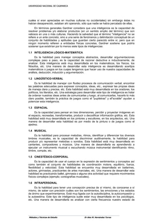 UUNNIIVVEERRSSIIDDAADD NNAACCIIOONNAALL DDEE CCAAJJAAMMAARRCCAA
Métodos y Técnicas de Estudio Dr Alex M. Hernández Torres
cuales sí eran apreciadas en muchas culturas no occidentales) sin embargo éstas no
habían desaparecido, estaban ahí operando, sólo que nadie se había percatado de ellas.
En términos generales Gardner considera que una inteligencia es la capacidad de
resolver problemas y/o elaborar productos (en un sentido amplio del término) que son
valiosos en una o más culturas. Haciendo la salvedad que el término "inteligencia" no se
refiere a un ente concreto, sino a una serie de fenómenos y delimitación conceptual de un
conjunto de habilidades y aptitudes que guardan cierto parecido entre sí, pero que en
ningún momento refieren a entidades físicas concretas, Gardner sostiene que podría
sostener que existirían por lo menos siete tipos de inteligencias:
1.1 INTELIGENCIA LÓGICO-MATEMÁTICA
Es la habilidad para manejar conceptos abstractos, desarrollar argumentaciones
complejas paso a paso, es la capacidad de razonar deductiva e inductivamente, de
analizar. Esta inteligencia está muy desarrollada en los matemáticos, los físicos, los
filósofos, etc. Una manera de desarrollar esta inteligencia es desarrollando acertijos
matemáticos o juegos en los cuajes tengamos que hacer uso de nuestra capacidades de
análisis, deducción, inducción y argumentación.
1.2 LINGÜÍSTICO-VERBAL
Es la habilidad de manejar con fluidez procesos de comunicación verbal, encontrar
las palabras adecuadas para expresar conceptos, ideas, etc., expresar las propias ideas
de maneja clara y precisa, etc. Esta habilidad está muy desarrollada en los oradores, los
políticos, los literatos, etc. Una estrategia para desarrollar este tipo de inteligencia es tratar
de ordenar nuestras ideas antes de comunicarlas y luego, al comunicarlas, hacerlo lo más
claro posible, también la práctica de juegos como el "pupiletras" y el"scrable" ayudan a
potenciar esta inteligencia.
1.3 ESPACIAL
Es la capacidad para pensar en tres dimensiones, percibir y proyectar imágenes en
el espacio, recreadas, transformarlas, producir o decodificar información gráfica, etc. Esta
habilidad está muy desarrollada en los pintores y escultores, en los arquitectos, etc. Una
manera de desarrollar esta habilidad es por medio de la pintura o de juegos como el
ajedrez.
1.4 MUSICAL
Es la habilidad para procesar melodías, ritmos, identificar y diferenciar los diversos
timbres musicales, es la capacidad de discriminar auditivamente, la habilidad para
producir y/o representar melodías o sonidos. Esta habilidad está muy desarrollada en
cantantes, compositores y músicos. Una manera de desarrollarla es aprendiendo a
ejecutar un instrumento musical o escuchando música instrumental identificando ritmo,
timbre, compás, etc.
1.5 CINESTÉSICO-CORPORAL
Es la capacidad de usar el cuerpo en la expresión de sentimientos y conceptos así
como también el conjunto de habilidades de coordinación motora, equilibrio, fuerza,
flexibilidad y velocidad. Esta habilidad se encuentra muy desarrollada en bailarines,
actores, gimnastas, practicantes de artes marciales, etc. Una manera de desarrollar esta
habilidad es practicando ballet, gimnasia o alguna otra actividad que requiere movimientos
físicos complejos (ejemplo; coreografías musicales).
1.6 INTRAPERSONAL
Es la habilidad para tener una concepción precisa de sí mismo, de conocerse a sí
mismo, de saber con precisión cuáles son los sentimientos, las emociones y los estados
de ánimo que experimentamos. Está muy ligada con la autodisciplina, la autocompasión y
la autoestima. Este tipo de inteligencia suele estar muy desarrollada en los psicólogos,
etc. Una manera de desarrollarla es analizar con cierta frecuencia nuestro estado de
 