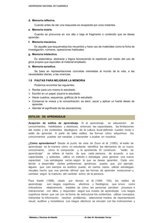 UUNNIIVVEERRSSIIDDAADD NNAACCIIOONNAALL DDEE CCAAJJAAMMAARRCCAA
Métodos y Técnicas de Estudio Dr Alex M. Hernández Torres
d. Memoria reflexiva.
Cuando antes de dar una respuesta se recapacita por unos instantes.
e. Memoria motriz.
Cuando se pronuncia en voz alta o baja el fragmento o contenido que se desea
aprender.
f. Memoria mecánica.
Es aquella que esquematiza los recuerdos y hace uso de materiales como la ficha de
investigación, números, operaciones habituales.
g. Memoria intelectiva.
Es sistemática, abstracta y lógica favoreciendo la repetición por medio del uso de
giros propios que equivalen al material empleado.
h. Memoria sensitiva.
Se basa en representaciones concretas orientadas al mundo de la vida, a las
necesidades diarias, a las vivencias.
1.8 PAUTAS PARA MEJORAR LA MEMORIA
Podemos encontrar las siguientes:
 Recitar para uno mismo lo estudiado.
 Escribir en un papel, pizarra lo estudiado.
 Hacer cuadros, esquemas, gráficos de lo estudiado.
 Conservar la viveza y la concentración; es decir, sacar y aplicar un fuerte deseo de
aprender.
 Atender el significado de las asociaciones.
ESTILOS DE APRENDIZAJE
Acepción de estilos de aprendizaje. Si el aprendizaje es adquisición de
conocimientos, habilidades y destrezas, entonces las capacidades, las limitaciones
del medio y los contenidos ideológicos de la cultura local definirán nuestro modo o
estilo de aprender. A partir de tales estilos, las formas cómo adquirimos los
conocimientos pueden ser variadas y trascender o acabar en nosotros.
¿Cómo aprendemos? Desde el punto de vista de Dunn et ál. (1985), el estilo de
aprendizaje es la manera cómo un estudiante identifica los elementos de un nuevo
conocimiento, cómo lo comprende y lo aprehende. El constructo "estilo de
aprendizaje" se refiere al hecho de que cada persona, de acuerdo a sus
capacidades y actitudes, utiliza un método o estrategia para generar una nueva
capacidad. Las estrategias varían según lo que se desea aprender. Cada uno
tiende a desarrollar ciertas preferencias genéricas; puesto que, por ejemplo,
alguien que casi siempre es auditivo puede, en ciertos casos, utilizar estrategias
visuales, hecho que nos permite afirmar que las formas de aprender evolucionan y
cambian según la madurez del carácter activo de la persona.
Para Keefe (1988), citado por Alonso et ál. (1994: 104), los estilos de
aprendizaje son rasgos cognitivos, afectivos y fisiológicos que sirven como
indicadores relativamente estables de cómo las personas perciben procesos e
interaccionan con ellos, y responden según sus modos de aprendizaje. Los rasgos
cognitivos tienen que ver con la forma de estructurar los contenidos, utilizar conceptos,
interpretar la información, resolver problemas, seleccionar medios de representación
visual, auditiva y kinestésica. Los rasgos afectivos se vinculan con las motivaciones y
 