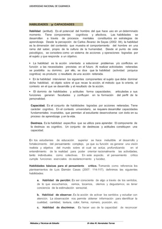 UUNNIIVVEERRSSIIDDAADD NNAACCIIOONNAALL DDEE CCAAJJAAMMAARRCCAA
Métodos y Técnicas de Estudio Dr Alex M. Hernández Torres
HABILIDADES y CAPACIDADES
Habilidad (actitud). Es el potencial del hombre del que hace uso en un determinado
momento. Tiene componentes cognitivos y afectivos. Las habilidades se
desarrollan a través de procesos mentales constituidos en estrategias de
aprendizaje. Desde la percepción de Carlos Álvarez de Sayas (2002: 84), la habilidad
es la dimensión del contenido que muestra el comportamiento del hombre en una
rama del saber, propio de la cultura de la humanidad. Desde el punto de vista
psicológico, se considera como un sistema de acciones y operaciones logradas por
el sujeto y que responde a un objetivo.
• La habilidad es la acción orientada a solucionar problemas y/o conflictos en
función a las necesidades previstas en el futuro. Al realizar actividades reiteradas
se posibilita su dominio; por ello, se dice que la habilidad (actividad psíquica
cognitiva) es producto o resultado de una acción reiterada.
• En la habilidad intervienen los siguientes componentes: el sujeto que debe dominar
dicha habilidad, el objeto sobre el que recae la acción, el método que lo orienta, el
contexto en el que se desarrolla y el resultado de la acción.
• El dominio de habilidades y actitudes forma capacidades; articuladas a sus
funciones generan facultades y confluyen en la formación del perfil de la
personalidad.
Capacidad. Es el conjunto de habilidades logradas por acciones reiteradas. Tiene
carácter cognitivo. En el contexto universitario, se requiere desarrollar capacidades
fundamentales invariables, que permitan al estudiante desenvolverse con éxito en su
proceso de aprendizaje y en la vida.
Destreza. Es la habilidad específica que se utiliza para aprender. El componente de
la destreza es cognitivo. Un conjunto de destrezas y actitudes constituyen una
capacidad.
En los estudiantes de educación superior se hace ineludible el desarrollo y
fortalecimiento del pensamiento complejo, ya que su función es generar una visión
realista y objetiva del mundo sobre el cual se actúa; profundizando en el
entendimiento de la realidad para poder orientar racionalmente las actividades,
tanto individuales como colectivas. En este aspecto, el pensamiento crítico
cumple funciones esenciales de esclarecimiento y lucidez.
Habilidades básicas para el pensamiento crítico. Tomando como referencia los
planteamientos de Luis Damián Casas (2007: 114-117), definimos las siguientes
habilidades:
a. Habilidad de percibir. Es ser consciente de algo a través de los sentidos,
de lo que escuchamos, vemos, tocamos, olemos y degustamos; es tener
conciencia de la estimulación sensorial.
b. Habilidad de observar. Es la acción de activar los sentidos y estudiar con
atención. La observación nos permite obtener información para identificar la
cualidad, cantidad, textura, color, forma, número, posición, etc.
c. Habilidad de discriminar. Es hacer uso de la capacidad de reconocer
 