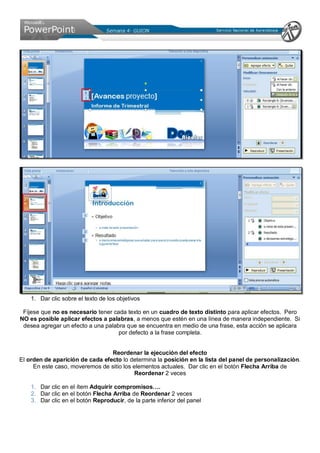 1. Dar clic sobre el texto de los objetivos
Fíjese que no es necesario tener cada texto en un cuadro de texto distinto para aplicar efectos. Pero
NO es posible aplicar efectos a palabras, a menos que estén en una línea de manera independiente. Si
desea agregar un efecto a una palabra que se encuentra en medio de una frase, esta acción se aplicara
por defecto a la frase completa.
Reordenar la ejecución del efecto
El orden de aparición de cada efecto lo determina la posición en la lista del panel de personalización.
En este caso, moveremos de sitio los elementos actuales. Dar clic en el botón Flecha Arriba de
Reordenar 2 veces
1. Dar clic en el ítem Adquirir compromisos….
2. Dar clic en el botón Flecha Arriba de Reordenar 2 veces
3. Dar clic en el botón Reproducir, de la parte inferior del panel
 