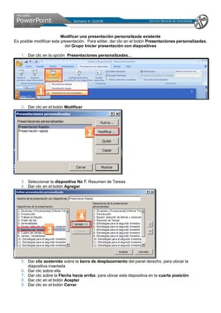 Modificar una presentación personalizada existente
Es posible modificar esta presentación. Para editar, dar clic en el botón Presentaciones personalizadas,
del Grupo Iniciar presentación con diapositivas
1. Dar clic en la opción Presentaciones personalizadas…
2. Dar clic en el botón Modificar
3. Seleccionar la diapositiva No 7: Resumen de Tareas
4. Dar clic en el botón Agregar
5. Dar clic sostenido sobre la barra de desplazamiento del panel derecho, para ubicar la
diapositiva insertada
6. Dar clic sobre ella
7. Dar clic sobre la Flecha hacia arriba, para ubicar esta diapositiva en la cuarta posición
8. Dar clic en el botón Aceptar
9. Dar clic en el botón Cerrar
1
2
3
4
 