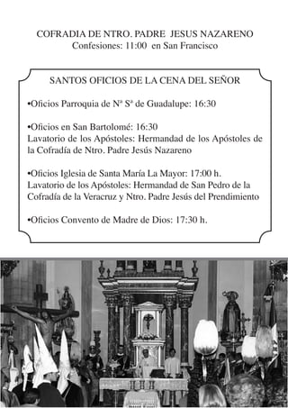 COFRADIA DE NTRO. PADRE JESUS NAZARENO
       Confesiones: 11:00 en San Francisco


     SANTOS OFICIOS DE LA CENA DEL SEÑOR

•Oficios Parroquia de Nª Sª de Guadalupe: 16:30

•Oficios en San Bartolomé: 16:30
Lavatorio de los Apóstoles: Hermandad de los Apóstoles de
la Cofradía de Ntro. Padre Jesús Nazareno

•Oficios Iglesia de Santa María La Mayor: 17:00 h.
Lavatorio de los Apóstoles: Hermandad de San Pedro de la
Cofradía de la Veracruz y Ntro. Padre Jesús del Prendimiento

•Oficios Convento de Madre de Dios: 17:30 h.
 